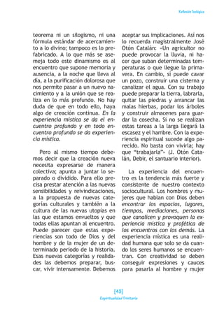 ReflexiónTeológica
teorema ni un silogismo, ni una
fórmula estándar de acercamien-
to a lo divino; tampoco es lo pre-
fabricado. A lo que más se ase-
meja todo este dinamismo es al
encuentro que supone memoria y
ausencia, a la noche que lleva al
día, a la purificación dolorosa que
nos permite pasar a un nuevo na-
cimiento y a la unión que se rea-
liza en lo más profundo. No hay
duda de que en todo ello, haya
algo de creación continua. En la
experiencia mística se da el en-
cuentro profundo y en todo en-
cuentro profundo se da experien-
cia mística.
Pero al mismo tiempo debe-
mos decir que la creación nueva
necesita expresarse de manera
colectiva; apunta a juntar lo se-
parado o dividido. Para ello pre-
cisa prestar atención a las nuevas
sensibilidades y reivindicaciones,
a la propuesta de nuevas cate-
gorías culturales y también a la
cultura de las nuevas utopías en
las que estamos envueltos y que
todas ellas apuntan al encuentro.
Puede parecer que estas expe-
riencias son todo de Dios y del
hombre y de la mujer de un de-
terminado período de la historia.
Esas nuevas categorías y realida-
des las debemos preparar, bus-
car, vivir intensamente. Debemos
aceptar sus implicaciones. Así nos
lo recuerda magistralmente José
Otón Catalán: «Un agricultor no
puede provocar la lluvia, ni ha-
cer que suban determinadas tem-
peraturas o que llegue la prima-
vera. En cambio, sí puede cavar
un pozo, construir una cisterna y
canalizar el agua. Con su trabajo
puede preparar la tierra, labrarla,
quitar las piedras y arrancar las
malas hierbas, podar los árboles
y construir almacenes para guar-
dar la cosecha. Si no se realizan
estas tareas a la larga llegará la
escasez y el hambre. Con la expe-
riencia espiritual sucede algo pa-
recido. No basta con vivirla; hay
que “trabajarla”» (J. Otón Cata-
lán, Debir, el santuario interior).
La experiencia del encuen-
tro es la tendencia más fuerte y
consistente de nuestro contexto
sociocultural. Los hombres y mu-
jeres que hablan con Dios deben
encontrar los espacios, lugares,
tiempos, mediaciones, personas
que canalicen y provoquen la ex-
periencia mística y profética de
los encuentros con los demás. La
experiencia mística es una reali-
dad humana que solo se da cuan-
do los seres humanos se encuen-
tran. Con creatividad se deben
conseguir expresiones y cauces
para pasarla al hombre y mujer
[43]
Espiritualidad Trinitaria
 