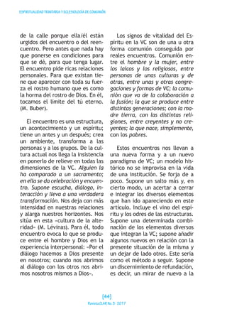 ESPIRITUALIDADTRINITARIAYECLESIOLOGÍADECOMUNIÓN
de la calle porque ella/él están
urgidos del encuentro o del reen-
cuentro. Pero antes que nada hay
que ponerse en condiciones para
que se dé, para que tenga lugar.
El encuentro pide ricas relaciones
personales. Para que existan tie-
ne que aparecer con toda su fuer-
za el rostro humano que es como
la horma del rostro de Dios. En él,
tocamos el límite del tú eterno.
(M. Buber).
	
El encuentro es una estructura,
un acontecimiento y un espíritu;
tiene un antes y un después; crea
un ambiente, transforma a las
personas y a los grupos. De la cul-
tura actual nos llega la insistencia
en ponerlo de relieve en todas las
dimensiones de la VC. Alguien la
ha comparado a un sacramento;
en ella se da celebración y encuen-
tro. Supone escucha, diálogo, in-
teracción y lleva a una verdadera
transformación. Nos deja con más
intensidad en nuestras relaciones
y alarga nuestros horizontes. Nos
sitúa en esta «cultura de la alte-
ridad» (M. Lévinas). Para él, todo
encuentro evoca lo que se produ-
ce entre el hombre y Dios en la
experiencia interpersonal: «Por el
diálogo hacemos a Dios presente
en nosotros; cuando nos abrimos
al diálogo con los otros nos abri-
mos nosotros mismos a Dios».
Los signos de vitalidad del Es-
píritu en la VC son de una u otra
forma comunión conseguida por
reales encuentros. Comunión en-
tre el hombre y la mujer, entre
los laicos y los religiosos, entre
personas de unas culturas y de
otras, entre unas y otras congre-
gaciones y formas de VC; la comu-
nión que va de la colaboración a
la fusión; la que se produce entre
distintas generaciones; con la ma-
dre tierra, con las distintas reli-
giones, entre creyentes y no cre-
yentes; la que nace, simplemente,
con los pobres.
Estos encuentros nos llevan a
una nueva forma y a un nuevo
paradigma de VC; un modelo his-
tórico no se improvisa en la vida
de una institución. Se forja de a
poco. Supone un salto más y, en
cierto modo, un acertar a cerrar
e integrar los diversos elementos
que han ido apareciendo en este
artículo. Incluye el vino del espí-
ritu y los odres de las estructuras.
Supone una determinada combi-
nación de los elementos diversos
que integran la VC; supone añadir
algunos nuevos en relación con la
presente situación de la misma y
un dejar de lado otros. Este sería
como el método a seguir. Supone
un discernimiento de refundación,
es decir, un mirar de nuevo a la
[44]
RevistaCLARNo.3·2017
 