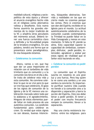 ReflexiónTeológica
realidad cultural, religiosa y socio-
política de esta época y ofrecer
el anuncio evangélico hecho vida
en el religioso como alternativa
valiosa y desafiante. Esta nueva
forma asumiría los grandes ele-
mentos de la mejor tradición de
la VC y añadiría otros peculiares
del momento actual. Deberá te-
ner una fuerza carismática clara
y definida y la fecundidad propia
de la levadura evangélica. En una
palabra, tendrá una forma que se
presentara como paradigmática.
En esa búsqueda estamos.
-  Celebramos la comunión
Ahora, vamos a ver, que hay
que dar un paso importante en
relación con el torbellino de vida
trinitario que es comunión y a la
comunión nos lleva en el día a día.
Se trata de celebrar esta vida y
esta comunión. No conviene cele-
brar lo que no se vive pero lo que
se vive hay que celebrarlo. El gozo
de los signos de comunión de la
Iglesia y de la VC merece una ce-
lebración marcada sobre todo por
la alabanza y el agradecimiento.
Ninguno de estos elementos pue-
de faltar en todo proceso de una
auténtica comunión. La condición
fundamental para celebrar es
creer. Es verdad que estos signos
no son deseos, buenas intencio-
nes, búsquedas abstractas. Son
vida y realidades en las que en
cierto modo no creemos porque
las vemos. Pero sí creemos que
son don del Espíritu recibido en la
Iglesia para el mundo. La actitud
auténticamente celebrativa de la
comunión cuando contemplamos
la Trinidad no puede faltar en la
Vida Consagrada y menos en este
momento. Si falta la VC pierde su
alma. Esta capacidad supone la
capacidad de simbolizar, contem-
plar, disfrutar, pedir perdón, in-
terceder, agradecer y alabar por
estos signos de vitalidad que el
Señor está haciendo en ella.
•  Celebrar la comunión es pedir
perdón
La comunión que el Espíritu
suscita en nosotros es una gran
luz y una fuerza. Pero hay quien
la ve como una sombra y en una
sombra la convierte. Es importan-
te purificar nuestra vida cuando
no tiende a la comunión sino a la
dispersión y separación y borra la
acción del Espíritu. Esto nos debe
llevar a pedir perdón. El tener y
el poder con mucha frecuencia
rompen la comunión; llevan a la
separación.
Hay una cierta resistencia ins-
tintiva –entre los religiosos– para
[45]
Espiritualidad Trinitaria
 