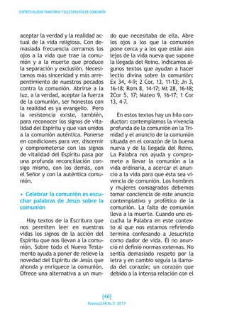 ESPIRITUALIDADTRINITARIAYECLESIOLOGÍADECOMUNIÓN
aceptar la verdad y la realidad ac-
tual de la vida religiosa. Con de-
masiada frecuencia cerramos los
ojos a la vida que trae la comu-
nión y a la muerte que produce
la separación y exclusión. Necesi-
tamos más sinceridad y más arre-
pentimiento de nuestros pecados
contra la comunión. Abrirse a la
luz, a la verdad, aceptar la fuerza
de la comunión, ser honestos con
la realidad es ya evangelio. Pero
la resistencia existe, también,
para reconocer los signos de vita-
lidad del Espíritu y que van unidos
a la comunión auténtica. Ponerse
en condiciones para ver, discernir
y comprometerse con los signos
de vitalidad del Espíritu pasa por
una profunda reconciliación con-
sigo mismo, con los demás, con
el Señor y con la auténtica comu-
nión.
•  Celebrar la comunión es escu-
char palabras de Jesús sobre la
comunión
Hay textos de la Escritura que
nos permiten leer en nuestras
vidas los signos de la acción del
Espíritu que nos llevan a la comu-
nión. Sobre todo el Nuevo Testa-
mento ayuda a poner de relieve la
novedad del Espíritu de Jesús que
ahonda y enriquece la comunión.
Ofrece una alternativa a un mun-
do que necesitaba de ella. Abre
los ojos a los que la comunión
pone cerca y a los que están aún
lejos de la vida nueva que supone
la llegada del Reino. Indicamos al-
gunos textos que ayudan a hacer
lectio divina sobre la comunión:
Ex 34, 4-9; 2 Cor, 13, 11-13; Jn 3,
16-18; Rom 8, 14-17; Mt 28, 16-18;
2Cor 5, 17; Mateo 9, 16-17; 1 Cor
13, 4-7.
En estos textos hay un hilo con-
ductor: contemplamos la vivencia
profunda de la comunión en la Tri-
nidad y el anuncio de la comunión
situada en el corazón de la buena
nueva y de la llegada del Reino.
La Palabra nos ayuda y compro-
mete a llevar la comunión a la
vida ordinaria, a acercar el anun-
cio a la vida para que ésta sea vi-
vencia de comunión. Los hombres
y mujeres consagrados debemos
tomar conciencia de este anuncio
contemplativo y profético de la
comunión. La falta de comunión
lleva a la muerte. Cuando uno es-
cucha la Palabra en este contex-
to al que nos estamos refiriendo
termina confesando a Jesucristo
como dador de vida. Él no anun-
ció ni definió normas externas. No
sentía demasiado respeto por la
letra y en cambio seguía la llama-
da del corazón; un corazón que
debido a la intensa relación con el
[46]
RevistaCLARNo.3·2017
 