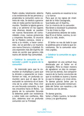 ReflexiónTeológica
Padre estaba totalmente abierto
a las existencias de las personas y
propiciaba la comunión como ca-
mino de vida. Se dedicó a generar
vida en todas partes haciendo co-
munión. También la Iglesia genera
vida y se advierte en los lugares
más diversos donde se pueden
ver nuevas floraciones de comu-
nidades vivas, nuevas presencias
y creyentes fecundos. El anuncio
de la Palabra convoca, reúne y
envía a la misión, a hacer comu-
nión. Así se percibe y se muestra
una nueva frescura y vitalidad. Es
una expresión más del Espíritu de
Jesús en acción que genera vida
nueva ahí donde hay comunidad.
•  Celebrar la comunión es in-
terceder y pedir la gracia de la
comunión
Se intercede para que la co-
munión se multiplique y para que
la división y separación se trans-
formen en vida, en profunda co-
munión; para que el agua de la
exclusión se convierta en el buen
vino de la unión vital. Para vivir
en una fecunda comunión, la que
nos encamina hacia el Reino. La
gracia de la comunión fecunda
la debemos pedir con insistencia
y sobre todo con confianza. Más
aún, debemos orar en profunda
comunión con la Trinidad:
Padre, aumenta en nosotros la luz
y la fuerza
Para que en los signos de vitali-
dad de la Vida Consagrada,
Suscitados por el Espíritu,
Con la vivencia de la comunión
Nos lleven a reconocer tu presencia
Y la de Cristo tu Hijo
Y proclamemos delante de todos
Que Él es el Señor, camino, la ver-
dad y la vida. Amén.
El Señor no nos da todo lo que
le pedimos pero sí todo lo que ne-
cesitamos. De la comunión esta-
mos urgidos.
•  Celebrar la comunión es agra-
decerla
Agradecer es una actitud muy
destacada por el Señor en el
evangelio. Pero la mejor manera
de agradecer un don es compar-
tirlo con los demás. Ese compartir
nacerá de la fuerte convicción de
que lo recibido es bueno y bueno
es que lo tengan y lo vivan otros.
Te damos gracias Señor por la
gracia de la comunión ininterrum-
pida del Señor con nosotros y de
nosotros con los demás.
Te damos gracias,
Señor y Padre nuestro, te bende-
cimos y te glorificamos
[47]
Espiritualidad Trinitaria
 