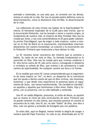 Editorial
animado o inanimado, es una nota que, en armonía con las demás,
entona el canto de la vida. Por eso el pecado podría definirse como la
desarmonización, como la disonancia más terrible, la desarticulación
de lo vital.
Las reflexiones de esta revista nos hablan de la Espiritualidad Tri-
nitaria. El Horizonte Inspirador de la CLAR para este trienio, que es
la Anunciación-Visitación, nos ha lanzado a volver a nuestro origen, al
fundamento de nuestra vida: el misterio de Dios Trinidad. Dios nos ha
creado por Amor, y nos crea conteniéndonos en Él para poder subsistir.
Su primer Fiat-¡Hágase!, que da origen a toda creatura, vuelve a reso-
nar en el Fiat de María en la Anunciación, entrelazándose misericor-
diosamente con nuestra humanidad. La creación y la encarnación son
la Visitación Trinitaria que revoluciona y hace danzar la vida.
La VC necesita tomar conciencia del misterio que la contiene y
habita. Su razón de ser está en Dios. Su llamada fundamental es la
comunión en Dios. Dios nos ha creado para que vivamos unidas/os a
Él. Una forma nueva de VC sólo sería nueva y consagrada si despierta
o revitaliza su anhelo de Dios, que orienta y da consistencia a todo
camino de espiritualidad. No cualquier camino nos lleva a la Fuente.
En la medida que como VC vamos comprendiendo que el seguimien-
to de Jesús implica un “en”, es decir, un despertar de la conciencia
que me ayuda a darme cuenta de que en Dios vivimos, nos movemos,
existimos, y que desde esta experiencia le ponemos pasos al segui-
miento de Jesús, nos vamos transformando, “de claridad en claridad”,
en aquellas y aquellos que testimonian a Dios Amor, Padre, Hijo y Es-
píritu, con su presencia, con su vida habitada y contenida.
Una VC en salida diligente, presurosa, al estilo de María, es aquella
que se mueve al ritmo de esta recirculación de amor Trinitario que
no puede contener en ella misma, que necesita ponerse en camino al
encuentro de la vida. Una VC así, no sólo “habla” de Dios, sino dice a
Dios, más con gestos y actitudes de Evangelio que con palabras.
En estos días, aquí en Bogotá, hemos tenido la alegría de acoger a
nuestro querido Papa Francisco. Su vida es así, dinamizada por la Tri-
[5]
Espiritualidad Trinitaria
 
