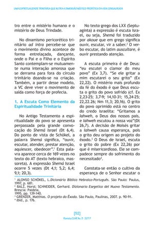 UMAESPIRITUALIDADETRINITÁRIAQUENUTRAADIMENSÃOMÍSTICO-PROFÉTICADAVIDACONSAGRADA
tro entre o mistério humano e o
mistério de Deus Trindade.
No dinamismo pericorético tri-
nitário ad intra percebe-se que
o movimento divino acontece de
forma entrelaçada, dançante,
onde o Pai e o Filho e o Espírito
Santo contemplam-se mutuamen-
te numa interação amorosa que
se derrama para fora do círculo
trinitário doando-se na criação.
Também, a partir desse modelo,
a VC deve viver o movimento de
saída como força de profecia.
1. A Escuta Como Elemento da
Espiritualidade Trinitária
No Antigo Testamento a espi-
ritualidade do povo se apresenta
perpassada pela grande convo-
cação do Shemá Israel (Dt 6,4).
Do ponto de vista de Schökel, a
palavra Shemá significa, “ouvir,
escutar, atender, prestar atenção,
aquiescer, obedecer”.1
Esta pala-
vra aparece cerca de 169 vezes no
texto do AT (texto hebraico, mas-
soreta). A expressão Shemá Israel
ocorre 5 vezes (Dt 4,1; 5,2; 6,4;
9,1; 20,3).
No texto grego dos LXX (Septu-
aginta) a expressão é escuta Isra-
el, ou seja, Shemá foi traduzido
por akoue que em grego significa
ouvir, escutar, vir a saber.2
O ver-
bo escutar, do latim auscultare, é
ouvir prestando atenção.
A escuta primeira é de Deus:
“eu escutei o clamor do meu
povo” (Ex 3,7). “Se ele gritar a
mim escutarei o seu grito” (Ex
22,22). O mistério mais profundo
da fé do êxodo é que Deus escu-
ta o grito do povo sofrido (cf. Ex
2,23-25; 3,7-9; 14,10-31; 15,24-25;
22,22.26; Nm 11,3; 20,16). O grito
do povo oprimido está no centro
do credo israelita: “Gritamos a
Iahweh, o Deus dos nossos pais,
e Iahweh escutou a nossa voz”(Dt
26,7). A decisão de Moisés gritar
a Iahweh causa esperança, pois
o grito deu origem ao projeto do
êxodo.3
O Deus de Israel, escuta
o grito do pobre (Ex 22,26) por
que é misericordioso. Ele se com-
padece sempre do sofrimento do
necessitado4
.
Constata-se então o cultivo da
esperança de o Senhor escutar o
1
ALONSO SCHÖKEL, L.Dicionário Bíblico Hebraico-Português. São Paulo: Paulus,
1997, p. 681.
2
BALZ, Horst; SCHNEIDER, Gerhard. Dizionario Esegetico del Nuovo Testamento.
Brescia: Paideia,
1995, pp. 139-140.
3
GRENZER, Matthias. O projeto do Êxodo. São Paulo, Paulinas, 2007. p. 90-91.
4
Ibid., p. 176.
[52]
RevistaCLARNo.3·2017
 