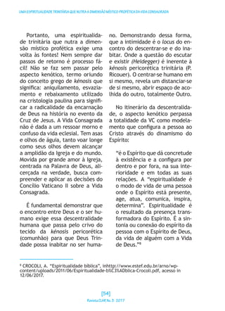 UMAESPIRITUALIDADETRINITÁRIAQUENUTRAADIMENSÃOMÍSTICO-PROFÉTICADAVIDACONSAGRADA
Portanto, uma espiritualida-
de trinitária que nutra a dimen-
são místico profética exige uma
volta às fontes! Nem sempre dar
passos de retorno é processo fá-
cil! Não se faz sem passar pelo
aspecto kenótico, termo oriundo
do conceito grego de kénosis que
significa: aniquilamento, esvazia-
mento e rebaixamento utilizado
na cristologia paulina para signifi-
car a radicalidade da encarnação
de Deus na história no evento da
Cruz de Jesus. A Vida Consagrada
não é dada a um ressoar morno e
confuso da vida eclesial. Tem asas
e olhos de águia, tanto voar longe
como seus olhos devem alcançar
a amplidão da Igreja e do mundo.
Movida por grande amor à Igreja,
centrada na Palavra de Deus, ali-
cerçada na verdade, busca com-
preender e aplicar as decisões do
Concílio Vaticano II sobre a Vida
Consagrada.
É fundamental demonstrar que
o encontro entre Deus e o ser hu-
mano exige essa descentralidade
humana que passa pelo crivo do
tecido da kénosis pericorética
(comunhão) para que Deus Trin-
dade possa inabitar no ser huma-
no. Demonstrando dessa forma,
que a intimidade é o locus do en-
contro do descentrar-se e do ina-
bitar. Onde a questão do escutar
e existir (Heidegger) é inerente à
kénosis pericorética trinitária (P.
Ricouer). O centrar-se humano em
si mesmo, revela um distanciar-se
de si mesmo, abrir espaço de aco-
lhida do outro, totalmente Outro.
No itinerário da descentralida-
de, o aspecto kenótico perpassa
a totalidade da VC como modela-
mento que configura a pessoa ao
Cristo através do dinamismo do
Espírito:
“é o Espírito que dá concretude
à existência e a configura por
dentro e por fora, na sua inte-
rioridade e em todas as suas
relações. A “espiritualidade é
o modo de vida de uma pessoa
onde o Espírito está presente,
age, atua, comunica, inspira,
determina”. Espiritualidade é
o resultado da presença trans-
formadora do Espírito. É a sin-
tonia ou conexão do espírito da
pessoa com o Espírito de Deus,
da vida de alguém com a Vida
de Deus.”8
8
CROCOLI, A. “Espiritualidade bíblica”, inhttp://www.estef.edu.br/arno/wp-
content/uploads/2011/06/Espiritualidade-b%C3%ADblica-Crocoli.pdf, acesso in
12/06/2017.
[54]
RevistaCLARNo.3·2017
 