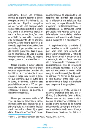 UMAESPIRITUALIDADETRINITÁRIAQUENUTRAADIMENSÃOMÍSTICO-PROFÉTICADAVIDACONSAGRADA
abandono. Exige um eviscera-
mento de si para acolher o outro,
ultrapassando as fronteiras do seu
próprio ser. Significa mergulhar
no interior de uma complexidade
sócio-econômico-político e cultu-
ral, onde a VC se sente impulsio-
nada a buscar explicações para
o sentido de sua vida. Isso a põe
em deslocamento de si mesmo,
sensível a um futuro aberto à di-
mensão espiritual da existência e,
portanto, à perspectiva de senti-
do místico-profético. Isso a colo-
ca na imanência da vida e a põe
em permanente saída, ao mesmo
tempo, para a transcendência.
Nesse espaço, o amor adquire
uma complexidade muito grande,
onde as experiências também são
kenóticas. A convivência é rela-
cional e exige um frente a fren-
te que permita que o outro seja
o outro, o distinto. Admitir essa
possibilidade torna a VC em per-
manente saída de si mesmo para
encontrar o outro, os pobres, e
deixar-se encontrar.
Nessa permanente saída a VC
vive as quatro dimensões funda-
mentais para seu equilíbrio: a) a
participação na cidadania inclusi-
va do rosto dos pobres; b) a igual-
dade, fazendo o “inédito” no re-
conhecimento da dignidade e no
respeito aos direitos dos povos;
c) a diferença na releitura dos
carismas, na capacidade de furar
esquemas institucionalizados e
congelados;d) a comunhão como
portadora “de valores como a so-
lidariedade, compaixão, defesa
dos mais vulneráveis e de diálogo
com a natureza e a divindade”11
.
A espiritualidade trinitária é
por excelência místico-profética,
pois vem para fora através do
profeta por excelência: O Filho de
Deus feito carne! A encarnação é
a revelação de um Deus que ini-
cia o processo de rebaixamento e
aniquilamento. Isso se relaciona
com a missão realizada, e a Cruz
que vai encontrar a maior saída
no grito da Ressurreição. Quando
se afirma: “O Verbo se fez carne
e veio habitar entre nós” (Jo1),
se reconhece a força da profecia
que perpassará as gerações!
Segundo a fé cristã, Jesus é a
Palavra profética que saiu do si-
lêncio, é o êxodo de Deus, o Filho
Eterno que se fez carne e abre
acesso ao mistério trinitário. É o
êxodo divino saindo de si mesmo
encontrando tempo para o huma-
no e estabelecendo uma Aliança
tornando-o herdeiro do Reino e
11
BOFF, L. Direitos do coração, São Paulo, Paulus, 2015. p.39-41.
[56]
RevistaCLARNo.3·2017
 