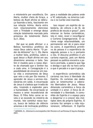 ReflexiónTeológica
o missionário por excelência. Em
Maria, mulher cheia de Graça, a
beleza da Ruah divina se debru-
ça fazendo-a bela, fascinante em
sua relação íntima. Maria entra
num relacionamento silencioso
com a Trindade e emerge dessa
relação totalmente marcada pela
presença do totalmente Outro
(Lc1, 26ss).
Daí que se pode afirmar: e a
Beleza harmônica profética do
nosso Deus cobriu Maria: “O po-
der do Altíssimo” (Lc 1, 35). Maria
a mulher bela, profetisa, sobre a
qual desce a Ruah divina em seu
dinamismo amoroso e belo. Seu
Sim é modelo para o nosso dian-
te do chamado que o Senhor faz
a cada uma. A Consagração é a
possibilidade de encarnar em nos-
sa vida o ensinamento de Deus
que veio a nós por Ele mesmo. É
aprender de Jesus a sermos mis-
sionárias em saída. A encarnação
de Jesus é a beleza que irradia do
alto, trazendo o esplendor para
a humanidade. Na encarnação se
mostra o amor incondicional de
Deus. O Filho feito carne se re-
vela e se esconde no mistério do
mundo. Isto constitui nossa bus-
ca, busca de beleza de silêncio
amoroso e de inclinação profética
para a realidade dos pobres onde
a VC sobretudo, na America Lati-
na e no Caribe está inserida.
Isso requer um espírito de sa-
bedoria, de ciência e de fé, de
profecia de escuta e graça12
, para
retornar às fontes carismáticas,
isto é: reler, rever e reconfigurar
o Carisma Congregacional. O ca-
risma exige relacionalidade, um
permanente sair de si para estar
no outro. A experiência primiti-
va da pessoa é a experiência da
segunda pessoa o tu e portanto
o nós. O discurso profético é um
carisma especial, pois um Kairós
pessoal ou político encontra a pa-
lavra acertada, a palavra que liga
e desliga e que diz na hora certa
o que é pecado e o que é graça.
A experiência carismática (do
carisma) nos leva à liberdade do
Espírito. Os carismas são dados
para se testemunhar a sobera-
nia libertadora de Jesus. Nessa
dimensão carismática a força da
unidade é o amor. A força da di-
versidade é a liberdade. A comu-
nhão do Espírito é o espaço para
o despertar e o crescer dos múl-
tiplos dons do próprio Espírito. O
carisma faz sempre a vida reju-
venescer, reflorescer. O Espírito
12
MONDIN, B., Dizionario enciclopédico Del Pensiero di sanTomaso D`Aquino Bologna
2001.
[57]
Espiritualidad Trinitaria
 