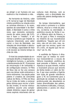 UMAESPIRITUALIDADETRINITÁRIAQUENUTRAADIMENSÃOMÍSTICO-PROFÉTICADAVIDACONSAGRADA
ao atingir o ser humano em sua
essência o faz irradiando a vida.
No horizonte da história, cabe
à VC tornar-se lugar de liberdade
místico-profética na relação entre
os carismas diversos e, às vezes,
opostos da autoridade e da liber-
dade. A liberdade é como o vinho
novo, que necessita constante-
mente de odres novos (Mt 9,17).
Isso é fazer o “inédito”, é ali-
mentar a profecia que impede as
rupturas relacionais; para saber
correr o risco da liberdade, nas
relações de sinceridade e abertu-
ra no diálogo, capacidade de falar
e de escutar ao mesmo tempo no
chão da vida.
O nível da complexidade da en-
carnação desafia a imaginação e a
inteligência humana, e, portanto,
o deslocamento da VC. O processo
da encarnação é de comunhão e
de configuração conosco. O Filho
de Deus não se faz uno conosco
para nos deixar onde estávamos e
como estávamos. Sua opção pelos
pobres é criadora da comunhão
radical do Reino. O Filho de Deus
faz-se irmão de todos a começar
pelos últimos para recriar a famí-
lia dos irmãos. O recriar místico-
-profético assume uma comple-
xidade dinâmica capaz de gestar
novos expirais relacionais com as
culturas mais diversas, com as
religiões, com a diversidade dos
rostos dos pobres desfigurados no
Continente.
No tempo intermediário, que
está entre o primeiro e o último
silêncio, situa-se a vinda da pala-
vra, co-eterna na eternidade. A
autêntica escuta do Verbo é ou-
vir o Silêncio além da Palavra, o
Pai do qual o Filho é revelação
no mistério da sua incondicional
obediência: “Aquele que crê em
mim, não crê em mim, mas, na-
quele que me enviou; quem me
vê a mim, vê Aquele que me en-
viou” (Jo 12, 44).
A acolhida da Palavra é dina-
mismo que se realiza no contí-
nuo transcender-se: a escuta do
Silêncio insondável, profético do
qual procede a Palavra, no qual
repousa e ao qual remete, motiva
a incansável procura que através
do Verbo tende a ir além do Ver-
bo. E por esse caminho o Espírito
tem ação de grande relevância:
guiar a VC no Continente para a
plenitude da verdade na força da
profecia,onde são abundantes os
rostos diversificados dos pobres,
das mulheres traficadas, crianças,
adolescentes e jovens em situa-
ção de risco.
[58]
RevistaCLARNo.3·2017
 