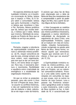 ReflexiónTeológica
Há aspectos distintos da espiri-
tualidade trinitária: a) A Imanên-
cia encarnação do Verbo, beleza
que é espaço: o Filho, b) O So-
pro sobre a comunidade: beleza
que paira iluminando: o Espírito,
c) beleza que reconhece e fala:
o Pai. Portanto, Beleza profética
que dá, beleza que recebe bele-
za, e beleza que é dada. Beleza
que vivencia, fidelidade da consa-
gração ao Projeto de Deus que se
reflete no serviço aos pobres.
Conclusão
Portanto, resgatar a relevância
da espiritualidade trinitária que
nutra a dimensão místico-proféti-
ca da VC, requer consciência de
que do caos, emerge sempre uma
nova ordem, nova organização,
pois tem que se dar um novo sen-
tido e, em torno desse se organi-
zar. Para isso, é necessário aber-
tura e movimento, flexibilidade
e equilíbrio entre criatividade da
emergência e a estabilidade da
organização missionária.
Há que se evitar as projeções
pessoais, para não correr o risco
de trair o Projeto de Jesus. Deve-
-se assumir os conflitos históricos,
e não cair rapidamente na tenta-
ção de elaborar o ideal, sobretu-
do se ele nega o valor da história.
O anúncio que Jesus faz de Deus
está relacionado com a ideia de
Reino de Deus.Seu messianismo não
é compreendido a partir do poder
(figura do Rei), mas a partir do ser-
viço (figura do Servo Sofredor).
A Vida Consagrada se mobiliza
na retomada do essencial da voca-
ção místico-profético-missionária,
resgatando o núcleo identitário:
radicalidade do discipulado no
seguimento de Jesus Cristo, uma
espiritualidade Trinitária, capaz
de se traduzir em vida em Comu-
nidade, relações humanizantes,
missão revigorada na paixão pelo
Reino de Deus. Dessa forma, co-
nhecer aquele que veneramos:
“Aquele que venerais sem O co-
nhecer, é Esse que vos anuncio”
(At 17, 23).
A Espiritualidade trinitária nu-
trição da místico-profética, con-
duz a um eu descentrado de si
para um Projeto, um eu relacio-
nal comunitário-solidário. Provo-
ca a uma saída como sujeito de
relações em comunhão no espa-
ço que ocupa, com os outros no
interior da casa Comum. Leva a
passear nas Fronteiras existen-
ciais e geográficas onde se realiza
a ação missionária, onde o grito
de Deus também se faz. A reali-
dade da VC é caracterizada por
[59]
Espiritualidad Trinitaria
 