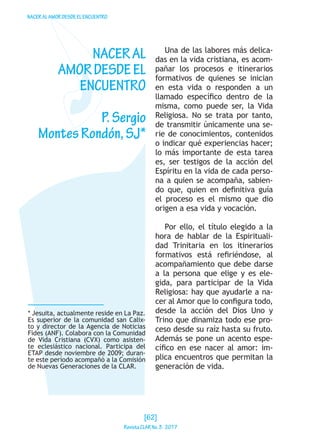 NACERALAMORDESDEELENCUENTRO
* Jesuita, actualmente reside en La Paz.
Es superior de la comunidad san Calix-
to y director de la Agencia de Noticias
Fides (ANF). Colabora con la Comunidad
de Vida Cristiana (CVX) como asisten-
te eclesiástico nacional. Participa del
ETAP desde noviembre de 2009; duran-
te este período acompañó a la Comisión
de Nuevas Generaciones de la CLAR.
NACERAL
AMORDESDEEL
ENCUENTRO
P.Sergio
MontesRondón,SJ*
Una de las labores más delica-
das en la vida cristiana, es acom-
pañar los procesos e itinerarios
formativos de quienes se inician
en esta vida o responden a un
llamado específico dentro de la
misma, como puede ser, la Vida
Religiosa. No se trata por tanto,
de transmitir únicamente una se-
rie de conocimientos, contenidos
o indicar qué experiencias hacer;
lo más importante de esta tarea
es, ser testigos de la acción del
Espíritu en la vida de cada perso-
na a quien se acompaña, sabien-
do que, quien en definitiva guía
el proceso es el mismo que dio
origen a esa vida y vocación.
Por ello, el título elegido a la
hora de hablar de la Espirituali-
dad Trinitaria en los itinerarios
formativos está refiriéndose, al
acompañamiento que debe darse
a la persona que elige y es ele-
gida, para participar de la Vida
Religiosa: hay que ayudarle a na-
cer al Amor que lo configura todo,
desde la acción del Dios Uno y
Trino que dinamiza todo ese pro-
ceso desde su raíz hasta su fruto.
Además se pone un acento espe-
cífico en ese nacer al amor: im-
plica encuentros que permitan la
generación de vida.
[62]
RevistaCLARNo.3·2017
 