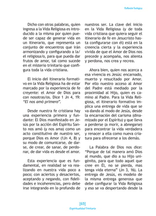 ReflexiónTeológica
Dicho con otras palabras, quien
ingresa a la Vida Religiosa es intro-
ducido a la misma por quien pue-
de ser capaz de generar vida en
un itinerario, que representa un
conjunto de encuentros que irán
armonizando y configurando a la/
el religiosa/o, para que pueda dar
frutos de amor, tal como sucede
en el misterio trinitario que confi-
gura toda la vida cristiana.
El inicio del itinerario formati-
vo en la Vida Religiosa ha de estar
marcado por la experiencia de fe
creyente: el Amor de Dios para
con nosotras/os. Dice 1 Jn 4, 19:
“El nos amó primero”.
Desde nuestra fe cristiana hay
una experiencia primera y fun-
dante: El Dios manifestado en Je-
sús por la acción del Espíritu San-
to nos amó (y nos ama) como un
acto constitutivo de nuestro ser,
porque Dios es Amor (1Jn 4, 8) y
su modo de comunicarse, de dar-
se, de crear, de sanar, de perdo-
nar, de dar vida es desde el amor.
Esta experiencia que es fun-
damental, en realidad se va rea-
lizando en nuestra vida poco a
poco; con aciertos y desaciertos,
aceptando y negando, con fideli-
dades e incoherencias, pero debe
irse integrando en lo profundo de
nuestros ser. La clave del inicio
en la Vida Religiosa (y de toda
vida cristiana que quiera seguir el
itinerario de fe en Jesucristo has-
ta configurarse con él) está en la
creencia cierta y la experiencia
vivida de que el Amor de Dios nos
precede y acompaña, nos alienta
y perdona, nos crea y recrea.
Ahora bien, quien nos acerca a
esa vivencia es Jesús: encarnado,
muerto y resucitado por Amor.
Por ello nuestro acceso al Amor
del Padre está mediado por la
proximidad al Hijo, quien es ca-
mino al Padre. Para la Vida Reli-
giosa, el itinerario formativo im-
plica una entrega de vida que se
va dando al modo de Jesús, desde
la encarnación del carisma (dina-
mizado por el Espíritu) y que lleva
a perderse (a morir, a abnegarse)
para encontrar la vida verdadera
y renacer a ella como nueva cria-
tura para ofrecerse a los demás.
La Palabra de Dios nos dice:
“Porque de tal manera amó Dios
al mundo, que dio a su Hijo uni-
génito, para que todo aquel que
cree en Él, no se pierda, mas
tenga vida eterna” (Jn 3, 16). La
entrega de Jesús, es modelo de
la misma entrega generosa que
debe configurar la Vida Religiosa
y eso se va despertando desde la
[63]
Espiritualidad Trinitaria
 
