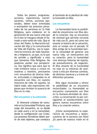 ReflexiónTeológica
Todos los planes: programas,
acciones, experiencias, conver-
saciones, retiros, acciones pas-
torales, deben estar orientadas
a acompañar los procesos perso-
nales de las personas en la Vida
Religiosa, para colaborar en la
generación de esa nueva vida que
en Cristo se inaugura desde el lla-
mado a este estilo de vida. Que el
Amor del Padre, la liberación/sal-
vación del Hijo y la comunicación
de Vida del Espíritu, sea la expe-
riencia/vivencia de todo bautiza-
do y religiosa/o, ya que, es lo que
da sentido y significado a esto
que llamamos Vida Religiosa. No
podemos perder esa perspecti-
va. Eso significa que para que la
vida trinitaria nazca y crezca en
nosotras y nosotros, precisamos
vivir encuentros de diversa índo-
le, articulados e integrados en el
encuentro con Dios, en nuestro
itinerario de vida; sin aquello, no
habrá nada, sólo expresiones reli-
giosas que revisten la ausencia de
Dios en la vida.
Del encuentro a la comunión
El itinerario cristiano de comu-
nión en la Comunidad Trinitaria, que
surge del encuentro, se va dando
en cada una/o y en la comunidad,
desde la configuración con Cristo.
Los procesos formativos deben par-
tir de este objetivo, que conduzca
al horizonte de la plenitud de vida:
la Comunión en Dios.
Los encuentros
La Humanidad tiene la posibili-
dad de encontrarse con Dios des-
de la creación, hay un encuentro
de amistad que permite cercanía
de vida con Él, pero tal como nos
enseña la historia de la salvación,
ésta se rompe con el pecado. El
Dios amigo de la humanidad sien-
te la necesidad de generar una
nueva vida, un reencuentro con
su creación, pero la humanidad
vive diversas historias de lejanía,
de autosuficiencia, de negación.
El Dios amante de la humanidad
no ceja en su esfuerzo de acer-
carse a ella por diversos caminos,
de distintas maneras y a través de
diferentes personas.
Dios sigue recreando y ofrece
la posibilidad de un encuentro
reconciliador. La Humanidad se
encuentra nuevamente con Dios
en lo Humano-divinidad de Jesu-
cristo. La encarnación es por con-
siguiente el acontecimiento que
genera nuevos encuentros entre
Dios y la creación entera.
¿Cómo acompañamos la expe-
riencia de encuentros y desen-
cuentros de la persona con Dios?
¿Es parte de nuestra visión en el
[65]
Espiritualidad Trinitaria
 