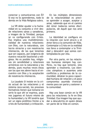 NACERALAMORDESDEELENCUENTRO
conectar y comunicarnos con Él?
Si eso no lo aprendemos, todo lo
demás en la Vida Religiosa sobra.
La VR debe ayudar a la huma-
nidad en su conjunto a vivir des-
de relaciones sanas y sanadoras,
a imagen de la Trinidad, porque
se va configurando con Cristo.
Eso implica una multidimensio-
nalidad de nuestras relaciones:
con Dios, con la naturaleza, con
las/os otras/os y con nosotras/os
mismas/os, de las que tenemos
que ser capaces, por exigencia de
nuestra vocación bautismal y reli-
giosa. No es posible hoy, religio-
sos sin sensibilidad y relaciones
armónicas con la naturaleza y los
demás, pues muchas veces éstas
son las que nos abren hacia el en-
cuentro con Dios y la aceptación
de nosotras/os mismas/os.
La Laudato Si insiste en la cri-
sis actual de las relaciones y el
sistema (eco-social), los procesos
formativos tienen que tomarse en
serio lo que ahí se expresa, pues
nos jugamos el futuro mismo de
la humanidad y la VR tendría que
ser un signo profético frente a la
crisis de humanidad y civilización.
En las múltiples dimensiones
de la relacionalidad es preci-
so aprender a acoger, aceptar y
amar, sabiendo que en el camino
del Amor todas/os somos discí-
pulas/os, de Aquél que nos amó
primero.
La identidad se configura en
la relación con la/el otra/o y el
Amor lleva a la comunión de Vida.
Contemplar a Cristo en la realidad
nos lleva a contemplar a la Trini-
dad y descubrir que somos con-
templadas/os por ella.
Por otra parte, en las relacio-
nes humanas siempre hay con-
flicto, no hay que temerle, sino
aprender a resolverlo. Los silen-
cios cómplices o ausentes ante
conflictos y problemas de la co-
munidad, delatan la poca capaci-
dad humana de relación y el poco
compromiso asumido vivencial-
mente para ser parte y sostener a
la comunidad.
Hay una base común en la VR
para las relaciones: la fe en Dios
Trinidad. Esa imagen hay que ayu-
dar a descubrirla en quien desea
ser parte de la Vida en común.
[68]
RevistaCLARNo.3·2017
 