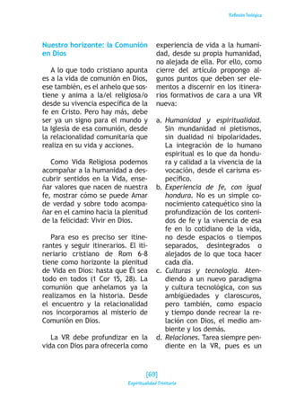 ReflexiónTeológica
Nuestro horizonte: la Comunión
en Dios
A lo que todo cristiano apunta
es a la vida de comunión en Dios,
ese también, es el anhelo que sos-
tiene y anima a la/el religiosa/o
desde su vivencia específica de la
fe en Cristo. Pero hay más, debe
ser ya un signo para el mundo y
la Iglesia de esa comunión, desde
la relacionalidad comunitaria que
realiza en su vida y acciones.
Como Vida Religiosa podemos
acompañar a la humanidad a des-
cubrir sentidos en la Vida, ense-
ñar valores que nacen de nuestra
fe, mostrar cómo se puede Amar
de verdad y sobre todo acompa-
ñar en el camino hacia la plenitud
de la felicidad: Vivir en Dios.
Para eso es preciso ser itine-
rantes y seguir itinerarios. El iti-
neriario cristiano de Rom 6-8
tiene como horizonte la plenitud
de Vida en Dios: hasta que Él sea
todo en todos (1 Cor 15, 28). La
comunión que anhelamos ya la
realizamos en la historia. Desde
el encuentro y la relacionalidad
nos incorporamos al misterio de
Comunión en Dios.
La VR debe profundizar en la
vida con Dios para ofrecerla como
experiencia de vida a la humani-
dad, desde su propia humanidad,
no alejada de ella. Por ello, como
cierre del artículo propongo al-
gunos puntos que deben ser ele-
mentos a discernir en los itinera-
rios formativos de cara a una VR
nueva:
a.	Humanidad y espiritualidad.
Sin mundanidad ni pietismos,
sin dualidad ni bipolaridades.
La integración de lo humano
espiritual es lo que da hondu-
ra y calidad a la vivencia de la
vocación, desde el carisma es-
pecífico.
b.	Experiencia de fe, con igual
hondura. No es un simple co-
nocimiento catequético sino la
profundización de los conteni-
dos de fe y la vivencia de esa
fe en lo cotidiano de la vida,
no desde espacios o tiempos
separados, desintegrados o
alejados de lo que toca hacer
cada día.
c.	Culturas y tecnología. Aten-
diendo a un nuevo paradigma
y cultura tecnológica, con sus
ambigüedades y claroscuros,
pero también, como espacio
y tiempo donde recrear la re-
lación con Dios, el medio am-
biente y los demás.
d.	Relaciones. Tarea siempre pen-
diente en la VR, pues es un
[69]
Espiritualidad Trinitaria
 