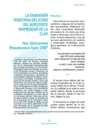 ReflexiónTeológica
* Religiosa Benedictina del Monasterio
“Pan de Vida” de Torreón, Coahuila
(México). Realizó sus estudios teológi-
cos en la Universidad Iberoamericana
de la Ciudad de México y en la Catholic
Theological Union de Chicago. Es aseso-
ra de formación inicial y continua, así
como facilitadora en retiros, asambleas
y capítulos provinciales y generales en
comunidades religiosas de México, Amé-
rica Latina y el Caribe, y también en al-
gunas de los Estados Unidos y fuera del
Continente. Sus áreas de interés acadé-
mico y pastoral son la Espiritualidad Bí-
blica; la Teología de la Vida Consagrada;
el Desarrollo Humano y el Crecimiento
Espiritual: una visión integral e inte-
gradora del ser sexuado; Análisis de las
realidades emergentes en esta época
de transición cultural. Todo esto con un
enfoque holístico desde la perspectiva
de la evolución de la conciencia. Hace
parte del ETAP desde el 2006, al que
coordinó en el trienio 2009-2012; ha es-
tado vinculada con la Comisión de Vida
Religiosa Inserta de la CLAR.
LADIMENSIÓN
TRINITARIADELICONO
DELHORIZONTE
INSPIRADORDELA
CLAR
Hna.Maricarmen
BracamontesAyón,OSB*
Resumen:
Este artículo es un primer acer-
camiento a algunas de las fuentes
que actualmente reflexionan so-
bre esta maravillosa dimensión
de nuestra fe. Es como una brisa
suave y fresca que nos invita a re-
crear nuestra esperanza y nos da
luz para adentrarnos con audacia
y creatividad, amabilidad, suavi-
dad y gentileza, en la Revolución
Trinitaria.
Las personas a principios del
siglo XXI están preparadas
para redescubrir la idea de Dios
como Trinidad,
es decir, como una realidad
relacional,
abierta e infinitamente creativa1
.
***
El actual icono bíblico del Ho-
rizonte Inspirador de la CLAR es,
como reflejo de lo divino, Trinita-
rio. En realidad lo es toda la reve-
lación bíblica. Desde el principio
de la creación, desde el Fiat ini-
cial: hágase la Luz.
Si revisamos el origen de todo
cuanto existe dentro de la tra-
dición bíblica, encontramos que
1
Véase: http://laconversacionencurso.org/entrevistas/la-trinidad-como-danza-divi-
na/ anexado 6/9/2017
[7]
Espiritualidad Trinitaria
 
