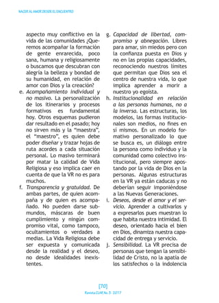 NACERALAMORDESDEELENCUENTRO
aspecto muy conflictivo en la
vida de las comunidades ¿Que-
remos acompañar la formación
de gente enrarecida, poco
sana, humana y religiosamente
o buscamos que descubran con
alegría la belleza y bondad de
su humanidad, en relación de
amor con Dios y la creación?
e.	Acompañamiento individual y
no masivo. La personalización
de los itinerarios y procesos
formativos es fundamental
hoy. Otros esquemas pudieron
dar resultado en el pasado; hoy
no sirven más y la “maestra”,
el “maestro”, es quien debe
poder diseñar y trazar hojas de
ruta acordes a cada situación
personal. Lo masivo terminará
por matar la calidad de Vida
Religiosa y eso implica caer en
cuenta de que la VR no es para
muchos.
f.	 Transparencia y gratuidad. De
ambas partes, de quien acom-
paña y de quien es acompa-
ñado. No pueden darse sub-
mundos, máscaras de buen
cumplimiento y ningún com-
promiso vital, como tampoco,
ocultamientos o verdades a
medias. La Vida Religiosa debe
ser expuesta y comunicada
desde la realidad y el deseo,
no desde idealidades inexis-
tentes.
g.	Capacidad de libertad, com-
promiso y abnegación. Libres
para amar, sin miedos pero con
la confianza puesta en Dios y
no en las propias capacidades,
reconociendo nuestros límites
que permitan que Dios sea el
centro de nuestra vida, lo que
implica aprender a morir a
nuestro yo egoísta.
h.	Institucionalidad en relación
a las personas humanas, no a
la inversa. Las estructuras, los
modelos, las formas institucio-
nales son medios, no fines en
sí mismos. En un modelo for-
mativo personalizado lo que
se busca es, un diálogo entre
la persona como individuo y la
comunidad como colectivo ins-
titucional, pero siempre apos-
tando por la vida de Dios en la
personas. Algunas estructuras
en la VR ya están caducas y no
deberían seguir imponiéndose
a las Nuevas Generaciones.
i.	 Deseos, desde el amor y el ser-
vicio. Aprender a cultivarlos y
a expresarlos pues muestran lo
que habita nuestra intimidad. El
deseo, orientado hacia el bien
en Dios, dinamiza nuestra capa-
cidad de entrega y servicio.
j.	 Sensibilidad. La VR precisa de
personas que tengan la sensibi-
lidad de Cristo, no la apatía de
los satisfechos o la indolencia
[70]
RevistaCLARNo.3·2017
 