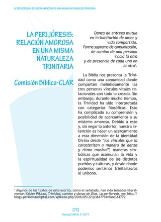 LAPERIJÓRESIS:RELACIÓNAMOROSAENUNAMISMANATURALEZATRINITARIA
LAPERIJÓRESIS:
RELACIÓNAMOROSA
ENUNAMISMA
NATURALEZA
TRINITARIA
ComisiónBíblica-CLAR
Danza de entrega mutua
en in-habitación de amor y
vida compartida.
Forma suprema de comunicación,
de camino de una persona
hacia la otra
y de presencia de cada una en
la otra1
.
La Biblia nos presenta la Trini-
dad como una comunidad donde
comparten melodiosamente las
tres personas vínculos vitales re-
lacionales con todo lo creado. Sin
embargo, durante mucho tiempo,
la Trinidad ha sido interpretada
con categorías filosóficas. Esto
ha complicado su comprensión y
posibilidad de acercamiento a su
misterio amoroso. Debido a esto
y, sin negar lo anterior, nuestra in-
tención es hacer un acercamiento
a esta dimensión de la identidad
Divina desde “los vínculos que la
caracterizan a manera de danza
y ritmo musical”, maneras sim-
bólicas que acomunan la vida y
la espiritualidad de los distintos
pueblos y culturas, y desde donde
podemos sentirnos trinitarias/os
al unísono.
1
Algunos de los textos de este escrito, como el señalado, han sido tomados literal-
mente: Xabier Pikaza, Trinidad, camino y danza de Dios. La perijóresis, en: http://
blogs.periodistadigital.com/xpikaza.php/2016/05/22/p384779#more384779
[72]
RevistaCLARNo.3·2017
 