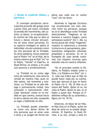 ReflexiónTeológica
1. Desde la tradición bíblica y
patrística
El concepto perijóresis (recir-
culación) procede del griego joros
y joreo. Está, por tanto, vinculado
al sentido del movimiento, del ca-
mino, la danza, la recapitulación.
Es camino de vida que se abre al
futuro y danza circular (encuen-
tro de amor entre personas). En
su aspecto teológico se aplica al
indivisible vínculo existente entre
las tres personas de la Trinidad.
En otras palabras, busca expresar
que el Padre “es” en el Hijo, de la
misma manera que el Hijo “es” en
el Padre, “siendo” el Espíritu, la
Ruah Divina, en ambos, y en cada
uno sucesiva y armónicamente.
La Trinidad no es como algo
fuera de nosotras/os, sino como la
verdad de nuestra vida, pues en
ella somos, nos movemos y exis-
timos. La Trinidad no es sólo diá-
logo o comunicación verbal, sino
comunión y comunicación vital.
Cada “persona” existe en la me-
dida en que camina, avanza hacia
la otra y danza con ella, ocupando
su lugar y habitando en ella.
La Trinidad puede entender-
se como una danza divina de
tres personas que se aman unas
a otras y se acogen de forma tan
plena que cada una se vuelve
“una” con las otras.
Abriendo la Sagrada Escritura
nos encontramos con esta rela-
ción entre las personas, aunque
no se le identifique como Trinidad
directamente: “Hagamos al ser
humano a nuestra imagen, como
semejanza nuestra” (Gn 1, 26). La
forma plural del verbo “hagamos”
muestra la coherencia y armonía
trinitaria en el pensamiento, plan-
teamiento, integración, voluntad,
propósitos y acciones. Es en el
Evangelio de Juan donde conta-
mos con mayores recursos para
ahondar más en nuestra reflexión.
“En el principio existía la Pa-
labra, la Palabra estaba junto a
Dios, y la Palabra era Dios” (Jn 1,
1). Juan nos indica que el Hijo no
puede hacer nada por su cuenta,
sino que ejecuta lo que ve hacer
al Padre (Jn 5, 19). El Hijo es el
rostro del Padre. Quien lo ve, ha
visto al Padre. Quien lo oye, es al
Padre a quien oye. Porque es fi-
delísimo reflejo de su contenido y
figura (Jn 14, 10-11).
Entonces, sin dejar de ser Hijo,
el Hijo está en el Padre, quien no
deja de serlo en su propio abaja-
miento. El Espíritu, la Ruah Di-
vina, a su vez, arropa y está en
[73]
Espiritualidad Trinitaria
 