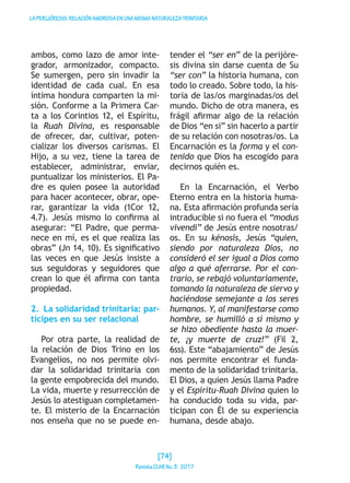 LAPERIJÓRESIS:RELACIÓNAMOROSAENUNAMISMANATURALEZATRINITARIA
ambos, como lazo de amor inte-
grador, armonizador, compacto.
Se sumergen, pero sin invadir la
identidad de cada cual. En esa
íntima hondura comparten la mi-
sión. Conforme a la Primera Car-
ta a los Corintios 12, el Espíritu,
la Ruah Divina, es responsable
de ofrecer, dar, cultivar, poten-
cializar los diversos carismas. El
Hijo, a su vez, tiene la tarea de
establecer, administrar, enviar,
puntualizar los ministerios. El Pa-
dre es quien posee la autoridad
para hacer acontecer, obrar, ope-
rar, garantizar la vida (1Cor 12,
4.7). Jesús mismo lo confirma al
asegurar: “El Padre, que perma-
nece en mí, es el que realiza las
obras” (Jn 14, 10). Es significativo
las veces en que Jesús insiste a
sus seguidoras y seguidores que
crean lo que él afirma con tanta
propiedad.
2.  La solidaridad trinitaria: par-
tícipes en su ser relacional
Por otra parte, la realidad de
la relación de Dios Trino en los
Evangelios, no nos permite olvi-
dar la solidaridad trinitaria con
la gente empobrecida del mundo.
La vida, muerte y resurrección de
Jesús lo atestiguan completamen-
te. El misterio de la Encarnación
nos enseña que no se puede en-
tender el “ser en” de la perijóre-
sis divina sin darse cuenta de Su
“ser con” la historia humana, con
todo lo creado. Sobre todo, la his-
toria de las/os marginadas/os del
mundo. Dicho de otra manera, es
frágil afirmar algo de la relación
de Dios “en si” sin hacerlo a partir
de su relación con nosotras/os. La
Encarnación es la forma y el con-
tenido que Dios ha escogido para
decirnos quién es.
En la Encarnación, el Verbo
Eterno entra en la historia huma-
na. Esta afirmación profunda sería
intraducible si no fuera el “modus
vivendi” de Jesús entre nosotras/
os. En su kénosis, Jesús “quien,
siendo por naturaleza Dios, no
consideró el ser igual a Dios como
algo a qué aferrarse. Por el con-
trario, se rebajó voluntariamente,
tomando la naturaleza de siervo y
haciéndose semejante a los seres
humanos. Y, al manifestarse como
hombre, se humilló a sí mismo y
se hizo obediente hasta la muer-
te, ¡y muerte de cruz!” (Fil 2,
6ss). Este “abajamiento” de Jesús
nos permite encontrar el funda-
mento de la solidaridad trinitaria.
El Dios, a quien Jesús llama Padre
y el Espíritu-Ruah Divina quien lo
ha conducido toda su vida, par-
ticipan con Él de su experiencia
humana, desde abajo.
[74]
RevistaCLARNo.3·2017
 