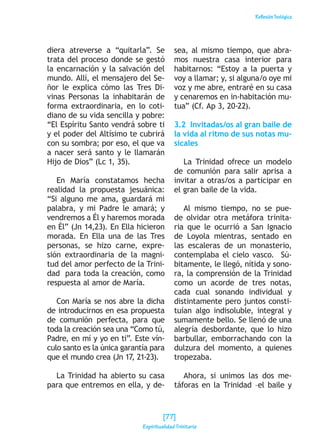 ReflexiónTeológica
diera atreverse a “quitarla”. Se
trata del proceso donde se gestó
la encarnación y la salvación del
mundo. Allí, el mensajero del Se-
ñor le explica cómo las Tres Di-
vinas Personas la inhabitarán de
forma extraordinaria, en lo coti-
diano de su vida sencilla y pobre:
“El Espíritu Santo vendrá sobre ti
y el poder del Altísimo te cubrirá
con su sombra; por eso, el que va
a nacer será santo y le llamarán
Hijo de Dios” (Lc 1, 35).
En María constatamos hecha
realidad la propuesta jesuánica:
“Si alguno me ama, guardará mi
palabra, y mi Padre le amará; y
vendremos a Él y haremos morada
en Él” (Jn 14,23). En Ella hicieron
morada. En Ella una de las Tres
personas, se hizo carne, expre-
sión extraordinaria de la magni-
tud del amor perfecto de la Trini-
dad para toda la creación, como
respuesta al amor de María.
Con María se nos abre la dicha
de introducirnos en esa propuesta
de comunión perfecta, para que
toda la creación sea una “Como tú,
Padre, en mí y yo en ti”. Este vín-
culo santo es la única garantía para
que el mundo crea (Jn 17, 21-23).
La Trinidad ha abierto su casa
para que entremos en ella, y de-
sea, al mismo tiempo, que abra-
mos nuestra casa interior para
habitarnos: “Estoy a la puerta y
voy a llamar; y, si alguna/o oye mi
voz y me abre, entraré en su casa
y cenaremos en in-habitación mu-
tua” (Cf. Ap 3, 20-22).
3.2 Invitadas/os al gran baile de
la vida al ritmo de sus notas mu-
sicales
La Trinidad ofrece un modelo
de comunión para salir aprisa a
invitar a otras/os a participar en
el gran baile de la vida.
Al mismo tiempo, no se pue-
de olvidar otra metáfora trinita-
ria que le ocurrió a San Ignacio
de Loyola mientras, sentado en
las escaleras de un monasterio,
contemplaba el cielo vasco. Sú-
bitamente, le llegó, nítida y sono-
ra, la comprensión de la Trinidad
como un acorde de tres notas,
cada cual sonando individual y
distintamente pero juntos consti-
tuían algo indisoluble, integral y
sumamente bello. Se llenó de una
alegría desbordante, que lo hizo
barbullar, emborrachando con la
dulzura del momento, a quienes
tropezaba.
Ahora, si unimos las dos me-
táforas en la Trinidad –el baile y
[77]
Espiritualidad Trinitaria
 
