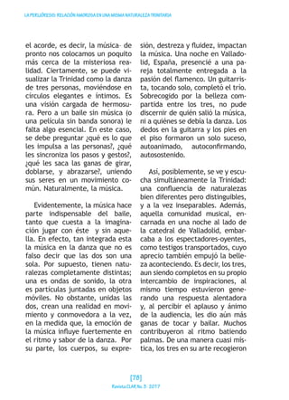 LAPERIJÓRESIS:RELACIÓNAMOROSAENUNAMISMANATURALEZATRINITARIA
el acorde, es decir, la música– de
pronto nos colocamos un poquito
más cerca de la misteriosa rea-
lidad. Ciertamente, se puede vi-
sualizar la Trinidad como la danza
de tres personas, moviéndose en
círculos elegantes e íntimos. Es
una visión cargada de hermosu-
ra. Pero a un baile sin música (o
una película sin banda sonora) le
falta algo esencial. En este caso,
se debe preguntar ¿qué es lo que
les impulsa a las personas?, ¿qué
les sincroniza los pasos y gestos?,
¿qué les saca las ganas de girar,
doblarse, y abrazarse?, uniendo
sus seres en un movimiento co-
mún. Naturalmente, la música.
Evidentemente, la música hace
parte indispensable del baile,
tanto que cuesta a la imagina-
ción jugar con éste y sin aque-
lla. En efecto, tan integrada esta
la música en la danza que no es
falso decir que las dos son una
sola. Por supuesto, tienen natu-
ralezas completamente distintas;
una es ondas de sonido, la otra
es partículas juntadas en objetos
móviles. No obstante, unidas las
dos, crean una realidad en movi-
miento y conmovedora a la vez,
en la medida que, la emoción de
la música influye fuertemente en
el ritmo y sabor de la danza. Por
su parte, los cuerpos, su expre-
sión, destreza y fluidez, impactan
la música. Una noche en Vallado-
lid, España, presencié a una pa-
reja totalmente entregada a la
pasión del flamenco. Un guitarris-
ta, tocando solo, completó el trío.
Sobrecogido por la belleza com-
partida entre los tres, no pude
discernir de quién salió la música,
ni a quiénes se debía la danza. Los
dedos en la guitarra y los pies en
el piso formaron un solo suceso,
autoanimado, autoconfirmando,
autosostenido.
Así, posiblemente, se ve y escu-
cha simultáneamente la Trinidad:
una confluencia de naturalezas
bien diferentes pero distinguibles,
y a la vez inseparables. Además,
aquella comunidad musical, en-
carnada en una noche al lado de
la catedral de Valladolid, embar-
caba a los espectadores-oyentes,
como testigos transportados, cuyo
aprecio también empujó la belle-
za aconteciendo. Es decir, los tres,
aun siendo completos en su propio
intercambio de inspiraciones, al
mismo tiempo estuvieron gene-
rando una respuesta alentadora
y, al percibir el aplauso y ánimo
de la audiencia, les dio aún más
ganas de tocar y bailar. Muchos
contribuyeron al ritmo batiendo
palmas. De una manera cuasi mís-
tica, los tres en su arte recogieron
[78]
RevistaCLARNo.3·2017
 