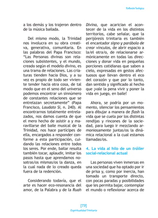 ReflexiónTeológica
a los demás y los trajeron dentro
de la música bailada.
Del mismo modo, la Trinidad
nos involucra en su obra creati-
va, generativa, comunitaria. En
las palabras del Papa Francisco:
“Las Personas divinas son rela-
ciones subsistentes, y el mundo,
creado según el modelo divino, es
una trama de relaciones. Las cria-
turas tienden hacia Dios, y a su
vez es propio de todo ser vivien-
te tender hacia otra cosa, de tal
modo que en el seno del universo
podemos encontrar un sinnúmero
de constantes relaciones que se
entrelazan secretamente” (Papa
Francisco, Laudato Si, n. 240). Al
encontrarnos totalmente entrela-
zados, nos damos cuenta de que
el mero hecho de asistir a y ma-
ravillarse del baile musical de la
Trinidad, nos hace partícipes de
ella, encargados a responder con-
forme a esta participación, cui-
dando las relaciones entre todos
los seres. Por ende, bailar resulta
también tocar, aplaudir, imitar los
pasos hasta que aprendamos no-
sotras/os mismas/os la danza, en
la cual nada de lo creado queda
fuera de la redención.
Considerando todavía, que el
arte es hacer eco-resonancia del
amor, de la Palabra y de la Ruah
Divina, que acarician el acon-
tecer de la vida en los distintos
territorios, cabe señalar, que la
perijóresis trinitaria es también
el encantador signo y parábola de
crear vínculos, de abrir espacio a
la/el otra/o, de relacionarse ar-
mónicamente en todas las direc-
ciones y donar vida en pequeñas
porciones cotidianas que saben a
cielo, expresadas en gestos afec-
tuosos que llevan dentro el eco
del corazón y que por lo tanto,
dan sentido y significado al hecho
que ¡vale la pena vivir y poner la
vida en juego, en baile!
Ahora, se podría por un mo-
mento, silenciar los pensamientos
para dibujar a manera de flash la
vida que se cuela por los distintas
rendijas y rincones de la socie-
dad, para luego ir mezclando ar-
moniosamente juntas/os la diná-
mica relacional a la cual estamos
llamadas/os.
4. La vida al hilo de un tráiler
social-relacional actual
Las personas viven inmersas en
una sociedad que ha optado por ir
de prisa y, como por inercia, han
tomado un transporte directo,
con pocas paradas y posibilidades
que les permita bajar, contemplar
el mundo o reflexionar acerca de
[79]
Espiritualidad Trinitaria
 