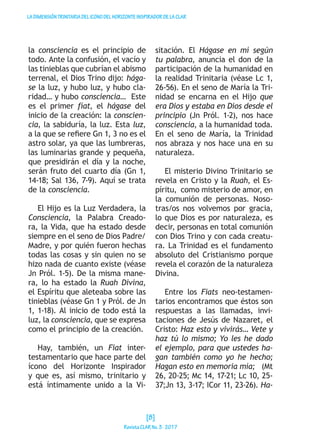 LADIMENSIÓNTRINITARIADELICONODELHORIZONTEINSPIRADORDELACLAR
la consciencia es el principio de
todo. Ante la confusión, el vacío y
las tinieblas que cubrían el abismo
terrenal, el Dios Trino dijo: hága-
se la luz, y hubo luz, y hubo cla-
ridad… y hubo consciencia… Este
es el primer fíat, el hágase del
inicio de la creación: la conscien-
cia, la sabiduría, la luz. Esta luz,
a la que se refiere Gn 1, 3 no es el
astro solar, ya que las lumbreras,
las luminarias grande y pequeña,
que presidirán el día y la noche,
serán fruto del cuarto día (Gn 1,
14-18; Sal 136, 7-9). Aquí se trata
de la consciencia.
El Hijo es la Luz Verdadera, la
Consciencia, la Palabra Creado-
ra, la Vida, que ha estado desde
siempre en el seno de Dios Padre/
Madre, y por quién fueron hechas
todas las cosas y sin quien no se
hizo nada de cuanto existe (véase
Jn Pról. 1-5). De la misma mane-
ra, lo ha estado la Ruah Divina,
el Espíritu que aleteaba sobre las
tinieblas (véase Gn 1 y Pról. de Jn
1, 1-18). Al inicio de todo está la
luz, la consciencia, que se expresa
como el principio de la creación.
Hay, también, un Fiat inter-
testamentario que hace parte del
ícono del Horizonte Inspirador
y que es, así mismo, trinitario y
está íntimamente unido a la Vi-
sitación. El Hágase en mí según
tu palabra, anuncia el don de la
participación de la humanidad en
la realidad Trinitaria (véase Lc 1,
26-56). En el seno de María la Tri-
nidad se encarna en el Hijo que
era Dios y estaba en Dios desde el
principio (Jn Pról. 1-2), nos hace
consciencia, a la humanidad toda.
En el seno de María, la Trinidad
nos abraza y nos hace una en su
naturaleza.
El misterio Divino Trinitario se
revela en Cristo y la Ruah, el Es-
píritu, como misterio de amor, en
la comunión de personas. Noso-
tras/os nos volvemos por gracia,
lo que Dios es por naturaleza, es
decir, personas en total comunión
con Dios Trino y con cada creatu-
ra. La Trinidad es el fundamento
absoluto del Cristianismo porque
revela el corazón de la naturaleza
Divina.
Entre los Fiats neo-testamen-
tarios encontramos que éstos son
respuestas a las llamadas, invi-
taciones de Jesús de Nazaret, el
Cristo: Haz esto y vivirás… Vete y
haz tú lo mismo; Yo les he dado
el ejemplo, para que ustedes ha-
gan también como yo he hecho;
Hagan esto en memoria mía; (Mt
26, 20-25; Mc 14, 17-21; Lc 10, 25-
37;Jn 13, 3-17; ICor 11, 23-26). Ha-
[8]
RevistaCLARNo.3·2017
 