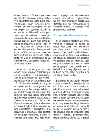 ReflexiónTeológica
larse tiempo suficiente para re-
mendar los propios espacios rotos
y/o encontrar un lugar para sen-
tir refugio, calor, sanación emo-
cional, sin ser extranjeras/os de
su propio ser, ayudará a salir al
encuentro multiversal de las per-
sonas que te rodean, a construir
comunidades que representen los
tratos mutuos, para que sean lu-
gares de encuentro entre “tú” y
“yo” –nosotras/os– donde se ex-
panda el buen vivir. Pues, es así,
como la Trinidad se abre paso y se
hace historia en medio de tantas
historias y en el tiempo que se va
caminando y danzando juntas/os,
a un solo latido.
Abrir el corazón y el ser para
amar y dejarse amar, confirma que
se ha venido a vivir plenamente,
con la posibilidad de que todas/
os tengan vida en abundancia (Jn
10, 10). Los vínculos de amor y de
amistad con los semejantes im-
pulsan a escribir nuevos relatos y
a esculpir vidas con identidad Tri-
nitaria: “en esto todos conocerán
que ustedes son mis discípulos, si
tienen amor entre sí” (Jn 13, 35).
Es vital entonces, hablar desde el
corazón, implicándose en relacio-
nes empáticas y sinérgicas, res-
petuosas y creativas, que tengan
un lenguaje validante. Buscar el
tiempo que haga falta para tejer
una compleja red de interrela-
ciones innovativa, regenerante,
alegre, que involucre amigas/os,
distintos actores, instituciones, la
creación entera. ¡Afectarse recí-
procamente en bien!
Y… una invitación metafórica
Si la imagen plástica de crear
vínculos y danzar al ritmo de
notas musicales nos identifica,
entrelaza y sincroniza como una
forma de expresión y de interac-
ción social a todas las culturas,
en todos los rincones del mundo,
y sabiendo que en América Lati-
na y el Caribe se lleva el ritmo
en la sangre, pues, ¿quién no ha
bailado?, y si hay alguien que no
lo haya hecho, sabe muy bien de
ritmos y movimientos.
Entonces, la invitación metafó-
rica es a hacer lo que sabemos ha-
cer. A entrar e invitar a los demás
a la fiesta, al carnaval relacional,
o sea, a danzar a ritmos trinita-
rios, a forjar vínculos indestructi-
bles, a tejer sobre el mismo esce-
nario comunitario e interpersonal,
la vida que se despliega desde la
experiencia sinestésica hecha li-
turgia, al compás de la música y
de aquello que se requiere para
danzar: pasión, predisposición,
entrenamiento diario para adqui-
[83]
Espiritualidad Trinitaria
 
