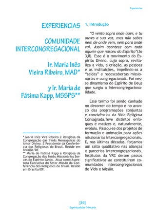 Experiencias
EXPERIENCIAS
COMUNIDADE
INTERCONGREGACIONAL
Ir.MariaInês
VieiraRibeiro,MAD*
yIr.Mariade
FátimaKapp,MSSPS**
* Maria Inês Vira Ribeiro é Religiosa da
Congregação das Irmãs Mensageiras do
Amor Divino. É Presidente da Conferên-
cia dos Religiosos do Brasil. Reside em
Brasília/DF.
** Maria de Fátima Kapp é Religiosa da
Congregação das Irmãs Missionárias Ser-
vas do Espírito Santo. Atua como Asses-
sora Executiva do Setor Missão da Con-
ferência dos Religiosos do Brasil. Reside
em Brasília/DF.
1. Introdução
“O vento sopra onde quer, e tu
ouves a sua voz, mas não sabes
nem de onde vem, nem para onde
vai. Assim acontece com todo
aquele que nasceu do Espírito”(Jo
3,8). Esse é o movimento do Es-
pírito Divino, cujo sopro, revita-
liza a vida, a criação, as pessoas
e as instituições, impelindo-as a
“saídas” e redescobertas missio-
nárias e congregacionais. Foi nes-
se dinamismo do Espírito de Deus
que surgiu a Intercongregaciona-
lidade.
Esse termo foi sendo cunhado
no decorrer do tempo e no avan-
ço das programações conjuntas
e convivências da Vida Religiosa
Consagrada.Teve distintos enfo-
ques e matizes e, naturalmente,
evoluiu. Passou-se dos projetos de
formação e animação para ações
missionárias intercongregacionais.
E, nas últimas décadas, forjamos
um salto qualitativo nas alianças
e parcerias intercongregacionais.
Institutos da VRC deram passos
significativos ao constituírem co-
munidades intercongregacionais
de Vida e Missão.
[85]
Espiritualidad Trinitaria
 