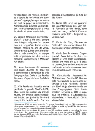 Experiencias
necessidades da missão, median-
te o apoio às iniciativas de equi-
pes e Congregações que se unem
em prol de projetos missionários.
Mencionamos algumas Comunida-
des Intercongregacionais6
e seus
locais de atuação missionária:
01. Equipe Itinerante Interinstitu-
cional7
: trata-se de uma equipe
que integra religiosos/as, sacer-
dotes e leigos/as. Como comu-
nidade, nasceu no ano de 2002.
Celebra seus quinze anos de itine-
rância pela Amazônia. A equipe
está organizada em duas comu-
nidades: Iñaperi/Peru e Manaus/
AM-Brasil.
02. Assentamentos de colonos
Sem-Terra: diocese de Bagé/RS:
a comunidade é composta de três
Congregações: Ordem dos Frades
Menores, Capuchinho e Scalabri-
niano.
03. Vila Prudente: inserida numa
periferia da grande São Paulo/SP,
atua junto aos pobres da grande
favela, em âmbito social e pasto-
ral. Iniciou em junho de 2010 e é
constituída de três Irmãs. É acom-
panhada pela Regional da CRB de
São Paulo.
04. Baliza/GO: atua na pastoral
dos assentamentos dos Sem-Ter-
ra. Formada de três Irmãs, teve
início em março de 2016. É acom-
panhada pela CRB – Regional de
Goiânia/GO.
05. Fonte de Elias, Diocese de
Cratos/CE: intercarmelitanas. Ini-
ciativa da Família Carmelitana.
06. Missão Sem Fronteiras: Oiapo-
que/AP. Constituída de duas re-
ligiosas e uma leiga consagrada.
Iniciou em maio de 2015 e atua
na prevenção e enfrentamento do
tráfico de seres humanos na fron-
teira Brasil/Guiana Francesa.
07. Comunidade Assessoras/es
CRB Nacional: Brasília/DF. Nasceu
pela necessidade de prestação de
serviço à CRB Nacional. Iniciou
em 2007. Hoje são oito Irmãs de
oito Congregações. Sete Irmãs
prestam serviços à CRB e uma
atua na Infância e Adolescência
Missionária – Pontifícias Obras
Missionárias.
6
No ano de 2016 encaminhamos às Congregações e Regionais da CRB um questio-
nário para mapeamento de comunidades, grupos e associaçõesINTERs. Obtivemos
dados, mas o processo ainda não está concluído.
7
Equipe Interinstitucional Itinerante: A CRB Nacional apoia e participa de seus
encontros. As comunidades itinerantes viveram a sua experiência INTER nesses
locais: Manaus 2002 até hoje; Tabatinga/AM 2004 – 2014; Boa Vista/ RR 2008 – 2014;
Iñapari/Peru desde 2016.
[87]
Espiritualidad Trinitaria
 