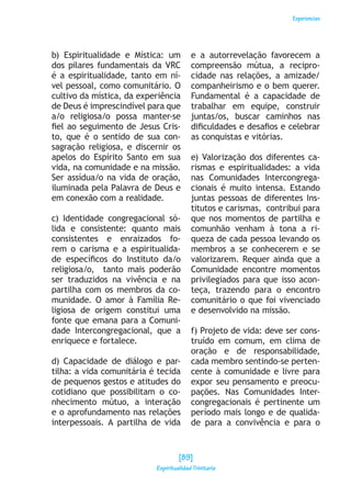 Experiencias
b) Espiritualidade e Mística: um
dos pilares fundamentais da VRC
é a espiritualidade, tanto em ní-
vel pessoal, como comunitário. O
cultivo da mística, da experiência
de Deus é imprescindível para que
a/o religiosa/o possa manter-se
fiel ao seguimento de Jesus Cris-
to, que é o sentido de sua con-
sagração religiosa, e discernir os
apelos do Espírito Santo em sua
vida, na comunidade e na missão.
Ser assídua/o na vida de oração,
iluminada pela Palavra de Deus e
em conexão com a realidade.
c) Identidade congregacional só-
lida e consistente: quanto mais
consistentes e enraizados fo-
rem o carisma e a espiritualida-
de específicos do Instituto da/o
religiosa/o, tanto mais poderão
ser traduzidos na vivência e na
partilha com os membros da co-
munidade. O amor à Família Re-
ligiosa de origem constitui uma
fonte que emana para a Comuni-
dade Intercongregacional, que a
enriquece e fortalece.
d) Capacidade de diálogo e par-
tilha: a vida comunitária é tecida
de pequenos gestos e atitudes do
cotidiano que possibilitam o co-
nhecimento mútuo, a interação
e o aprofundamento nas relações
interpessoais. A partilha de vida
e a autorrevelação favorecem a
compreensão mútua, a recipro-
cidade nas relações, a amizade/
companheirismo e o bem querer.
Fundamental é a capacidade de
trabalhar em equipe, construir
juntas/os, buscar caminhos nas
dificuldades e desafios e celebrar
as conquistas e vitórias.
e) Valorização dos diferentes ca-
rismas e espiritualidades: a vida
nas Comunidades Intercongrega-
cionais é muito intensa. Estando
juntas pessoas de diferentes Ins-
titutos e carismas, contribui para
que nos momentos de partilha e
comunhão venham à tona a ri-
queza de cada pessoa levando os
membros a se conhecerem e se
valorizarem. Requer ainda que a
Comunidade encontre momentos
privilegiados para que isso acon-
teça, trazendo para o encontro
comunitário o que foi vivenciado
e desenvolvido na missão.
f) Projeto de vida: deve ser cons-
truído em comum, em clima de
oração e de responsabilidade,
cada membro sentindo-se perten-
cente à comunidade e livre para
expor seu pensamento e preocu-
pações. Nas Comunidades Inter-
congregacionais é pertinente um
período mais longo e de qualida-
de para a convivência e para o
[89]
Espiritualidad Trinitaria
 
