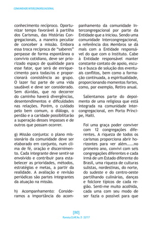 COMUNIDADEINTERCONGREGACIONAL
conhecimento recíproco. Oportu-
nizar tempo favorável à partilha
dos Carismas, das Histórias Con-
gregacionais, a maneira peculiar
de conceber a missão. Embora
essa troca recíproca de “saberes”
perpasse de forma espontânea o
convívio cotidiano, deve ser prio-
rizado espaço de qualidade para
esse fator, que será de enrique-
cimento para todas/os e propor-
cionará consistência ao grupo.
O lazer faz parte de uma vida
saudável e deve ser considerado.
Sem dúvidas, que no decorrer
do caminho haverá divergências,
desentendimentos e dificuldades
nas relações. Porém, o cuidado
pelo bem comum, o diálogo, o
perdão e a caridade possibilitarão
a superação desses impasses e de
outros que possam ocorrer.
g) Missão conjunta: o plano mis-
sionário da comunidade deve ser
elaborado em conjunto, num cli-
ma de fé, oração e discernimen-
to. Cada integrante deve sentir-se
envolvido e contribuir para esta-
belecer as prioridades, métodos,
estratégias e metas, a partir da
realidade. A avaliação e revisão
periódicas são partes integrantes
da atuação na missão.
h) Acompanhamento: Conside-
ramos a importância do acom-
panhamento da comunidade In-
tercongregacional por parte da
Entidade que a iniciou. Sendo uma
comunidade Intercongregacional,
a referência dos Membros se dá
mais com a Entidade responsá-
vel do que com o Instituto. Cabe
à Entidade responsável manter
constante contato de apoio, escu-
ta e busca de solução dos eventu-
ais conflitos, bem como a forma-
ção continuada, a espiritualidade,
proporcionando momentos fortes,
como, por exemplo, Retiro anual.
Salientamos parte do depoi-
mento de uma religiosa que está
integrada na comunidade Inter-
congregacional, em Porto Prínci-
pe, Haiti.
Foi uma graça poder conviver
com 12 congregações dife-
rentes. A riqueza de todos os
carismas proporciona abrir ho-
rizontes para ver além......no
primeiro ano, convivi com seis
congregações diferentes e cada
irmã de um Estado diferente do
Brasil, uma riqueza de culturas
sulistas, nordestinas, do norte,
do sudeste e do centro-oeste
partilhando culinárias, danças
e folclore típicos de cada re-
gião. Senti-me muito acolhida,
cada uma com seu modo de
ser fazia o possível para que
[90]
RevistaCLARNo.3·2017
 