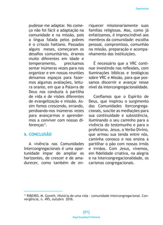 Experiencias
pudesse me adaptar. No come-
ço não foi fácil a adaptação na
comunidade e na missão, pois
a língua falada pelos pobres
é o crioulo haitiano. Passados
alguns meses, começaram os
desafios comunitários, éramos
muito diferentes em idade e
temperamento, precisamos
sentar inúmeras vezes para nos
organizar e em nossas reuniões
deixamos espaços para fazer-
mos algumas avaliações, leitu-
ra orante, em que a Palavra de
Deus nos conduzia à partilha
de vida e de visões diferentes
de evangelização e missão. As-
sim fomos crescendo, errando,
perdoando-nos inúmeras vezes
para avançarmos e aprender-
mos a conviver com nossas di-
ferenças11
.
6. CONCLUSÃO
A vivência nas Comunidades
Intercongregacionais é uma opor-
tunidade ímpar de ampliar os
horizontes, de crescer e de ama-
durecer, como também de en-
riquecer missionariamente suas
famílias religiosas. Mas, como já
enfatizamos, é imprescindível aos
membros da comunidade: escolha
pessoal, compromisso, comunhão
na missão, preparação e acompa-
nhamento das Instituições.
É necessário que a VRC conti-
nue investindo nas reflexões, com
iluminações bíblicas e teológicas
sobre VRC e Missão, para que pos-
samos discernir e avançar nesse
nível da Intercongregacionalidade.
Confiamos que o Espírito de
Deus, que inspirou o surgimento
das Comunidades Itercongrega-
cionais, suscite as mediações para
sua continuidade e subsistência,
iluminando o seu caminho para a
vivência do testemunho e para o
profetismo. Jesus, o Verbo Divino,
que armou sua tenda entre nós,
caminha conosco e nos ensina a
partilhar o pão com nossas irmãs
e irmãos. Com Jesus, vivemos,
em fidelidade criativa, na alegria
e na Intercongregacionalidade, os
carismas congregacionais.
11
RIBEIRO, M. Goreth, História de uma vida – comunidade intercongregacional. Con-
vergência, n. 495, outubro 2016.
[91]
Espiritualidad Trinitaria
 