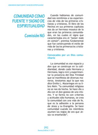 COMUNIDADCOMOFUENTEYSIGNODEESPIRITUALIDAD
COMUNIDADCOMO
FUENTEYSIGNODE
ESPIRITUALIDAD
ComisiónNG
Cuando hablamos de comuni-
dad nos remitimos a las experien-
cias de vida de las primeras cris-
tianas y cristianos. El libro de los
Hechos en sus primeros capítulos
nos da un hermoso mosaico de lo
que eran las primeras comunida-
des, en las cuales el signo que
caracterizaba era el “poner todo
en común”, premisa fundamental
que fue construyendo el estilo de
vida de las/os primeras/os cristia-
nas y cristianos.
Convocados por un Dios comu-
nitario
La comunidad es ese espacio y
don que se construye en la coti-
dianidad, donde cada Hermana y
Hermano, logra vivir y experimen-
tar la presencia del Dios Trinidad
que se manifiesta de diversas ma-
neras. Anotamos aquí lo que nos
dice Emilio L. Mazariegos en su li-
bro Naín: “la comunidad religiosa
no se nos da hecha. Se hace día a
día con el don gozoso de uno mis-
mo. Y se forma no con criterios
y actitudes sólo humanas, se crea
la comunidad con una vida de fe,
que es la adhesión a la persona
de Jesús y su Evangelio. Se hace
comunidad cuando los miembros
asumen las reglas de oro que Je-
sús va enseñando”.
[92]
RevistaCLARNo.3·2017
 