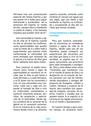 Experiencias
Hermano trae una comunicación
especial del mismo Espíritu y por
eso quiere oír a todos para seguir
disfrutando y nutriéndose de la
presencia del Espíritu en medio
de ella, siempre dócil y obediente
a cuanto él inspira, a los menores
impulsos que puedan venir de él”.
Una comunidad es fuente y sig-
no de vida en el Espíritu cuando
en ella se afrontan los conflictos,
como oportunidades que ayudan
a dar lo mejor de sí y sobre todo a
experimentar que quienes están
conformando la comunidad son
seres limitados que necesitan de
la gracia y la fuerza de Dios para
llevar adelante esta bella misión.
Para construir el tejido comu-
nitario como fuente y signo de
espiritualidad es necesario no ol-
vidar que es Dios el que llama a
cada Hermana y a cada Hermano,
y es Él quien nos ha convocado a
vivir en una comunidad muy con-
creta. Cada una y cada uno res-
ponde al llamado de Dios a vivir
en fraternidad, animándonos a
construir relaciones serenas, sen-
cillas, de aceptación y aprecia-
ción de la diversidad, siendo sig-
no y profecía de la vocación de la
Iglesia en la comunión universal.
Es en la vivencia de la vida comu-
nitaria donde crece y se alimenta
nuestra vocación, teniendo como
cimiento el vínculo con Aquel que
nos eligió, que nos llamó y que
mediante su Espíritu va vivifican-
do y actualizando el don del ca-
risma que hemos recibido.
Comprometernos a construir co-
munidad
Para que nuestras comunida-
des se conviertan en verdaderas
fuentes y signos de vida en el
Espíritu, donde cada uno de sus
miembros pueda compartir sus
experiencias del encuentro con
ese Dios que llama a vivir en fra-
ternidad, es urgente que el es-
pacio comunitario sea prioritario
para cada consagrada y consagra-
do. Ellas y ellos deben estar como
“centinelas que mantienen vivo
en el mundo el deseo de Dios y lo
despiertan en el corazón de tan-
tas personas con sed de infinito;
siendo buscadores y testigos del
proyecto de Evangelio, visibles y
vitales. Hombres y mujeres de fe
fuerte, pero también con capaci-
dad de empatía, cercanía, de es-
píritu creativo y creador que no
pueden limitar ni el espíritu ni el
carisma en las rígidas estructuras,
ni en el miedo a abandonarlas”.
En nuestro tiempo y para nues-
tro tiempo, es necesario reem-
[95]
Espiritualidad Trinitaria
 