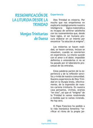 Experiencias
RESIGNIFICACIÓNDE
LALITURGIADESDELA
TRINIDAD
MonjasTrinitarias
deSuesa
Experiencia
Dios Trinidad es misterio. Por
mucho que nos empeñemos en
explicarlo teológicamente nuestra
inteligencia lógico-matemática
es incapaz de sentirse satisfecha
con los razonamientos que, desde
hace siglos, el ser humano pro-
cura elaborar en un intento por
encontrar “la solución al enigma”.
Los misterios se hacen reali-
dad, se hacen certeza, incluso se
resuelven, cuando se convierten
en experiencia. Lo mismo sucede
con el amor o el dolor; imposible
definirlos o entenderlos si no se
ha pasado por el laboratorio pro-
cesual de las entrañas.
Estas palabras parten de la ex-
periencia y de la reflexión senci-
lla y vivida de nuestra comunidad.
Nuestra experiencia de Dios Trini-
dad en la liturgia brota, efectiva-
mente, de la expresión de nues-
tro carisma trinitario. En nuestra
casa pensamos, vivimos, oramos
“en tres”, así que el “enigma” de
la Trinidad lo vamos resolviendo
a medida que lo vamos viviendo.
No hay otra.
El Papa Francisco ha pedido a
la vida monástica femenina “ve-
rificar el ritmo de la propia jor-
[99]
Espiritualidad Trinitaria
 