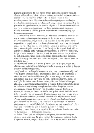 10 
presenté el principio de esos pasos, en los que no podía hacer nada, ni 
aletear, ni leer el aire, ni escuchar su música, ni escribir un poema, o tener 
ideas nuevas, ni sentir en orden nada, sin poder entender pase, sólo 
respirar y andar vacía. Era peor en las mañanas porque recuerdo que 
quedándome dormida, me invadían sus besos, dejando su marca sobre mi 
piel toda, en agónico tensar de cuerdas viajaba y al despertar era morir de 
nuevo, al chocar con la realidad real de su ausencia cada mañana... --- 
En ese momento, a Violeta, pensar en el infinito, le dio vértigo y dijo 
buscando esperanzas. 
--- Corramos con nuevos centauros, no temamos cortar más flores de las 
que creamos poder cargar, desocupemos del temor irreverentemente 
nuestros corazones, ahoguémonos de suspiros en nuestra propia ley y 
cayendo en el tropel hacia el abismo, elevemos el vuelo... Yo hice mío el 
engaño y ya no fue un concepto extraño. La idea la examiné una y otra 
vez por cada ángulo, hasta que no me fue ajena. La respiré, la dibujé, la 
comí y leí, la rocé lento y abracé apretadamente, la sobrevolé por horas, 
luego la volví a recorrer desde el principio, hasta hacerla mía, cotidiana, 
no doliente, conociendo sus posibilidades más ocultas, más humanas, 
más inocentes y cándidas, más puras. Al engaño lo hice mío para que no 
me duela más--- 
Se la quedaron mirando Azucena y Malva con sus límpidos ojos muy 
abiertos, negando tal posibilidad que sonaba a consuelo y Malva gritó con 
dolor en sonido de aguacero. 
--- ¡Donde se van las palabras que no son y que como otras se dijeron! 
Y se dijeron apuntando alto, apuntando al amor y a la fe, apuntando a 
construir suavemente un futuro amplio de sonrisas y tenues miradas 
confiadas y que luego se ve que no eran, que nunca fueron ¿Dónde se 
van? ¿Se depositan en un bosque nuevo, diferente de imposibles que 
chocan y se quiebran drásticamente a la mirada de los mutuos? ¿Se posan 
en la fe que convulsiona y transpira sollozando a desgarros nuevos 
mientras cae el agua del cielo? ¿Se depositan como un depósito sin 
fondos, de deudas, de timos, de estafas que quitan lo que habitaba antes 
todo el mundo y ya no hay nada? Cualquier cosa que veo y era ya no es, 
cualquier cosa que miro ya cambió su naturaleza bajo las frases dichas. 
¡Ya es sucedáneo otro amor cualquiera! ¿Dónde quedan las palabras? 
¿Las mentiras de colores? ¿Dónde quedan si se lanzaron sin pensar o 
pensando mucho y mal? ¿Dónde? ¿En mi corazón que se deshace? ¿En el 
suyo que se encabrita? ¿En el nuestro que no encuentro?--- 
Arreciando en su llanto y con suspiros, hipos y aleteos des sincronizados, 
ya de lágrimas seca balbuceaba Azucena. 
--- Tonta. Tonta que no ve lo poca cosa que es, que se sentía segura 
siempre y que creía que del cielo llovían flores cayendo sobre su frente 
los pétalos suaves, desprendiendo de su opaca boca sonrisas a la nada. 
 