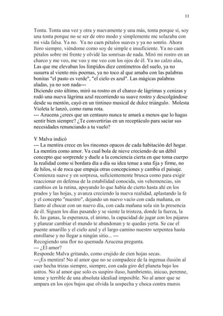11 
Tonta. Tonta una vez y otra y nuevamente y una más, tonta porque sí, soy 
una tonta porque no se ser de otro modo y simplemente me solazaba con 
mi vida falsa. Ya no. Ya no caen pétalos suaves y ya no sonrío. Ahora 
lloro siempre, viéndome como soy de simple e insuficiente. Ya no caen 
pétalos sobre mi frente y olvidé las sonrisas de nada. Miró mi rostro en un 
charco y me veo, me veo y me veo con los ojos de él. Ya no calzo alas, 
Las que me elevaban los límpidos diez centímetros del suelo, ya no 
susurra al viento mis poemas, ya no toco al que amaba con las palabras 
bonitas "el pasto es verde", "el cielo es azul". Las mágicas palabras 
aladas, ya no son nada--- 
Diciendo esto último, miró su rostro en el charco de lágrimas y cenizas y 
rodó una nueva lágrima azul recorriendo su suave rostro y descolgándose 
desde su mentón, cayó en un tintineo musical de dulce triángulo. Molesta 
Violeta le lanzó, como rama rota. 
--- Azucena ¿crees que un centauro nunca te amará a menos que lo hagas 
sentir bien siempre? ¿Te convertirías en un receptáculo para saciar sus 
necesidades renunciando a tu vuelo? 
Y Malva indicó 
--- La mentira crece en los rincones opacos de cada habitación del hogar. 
La mentira como amor. Va cual bola de nieve creciendo de un débil 
concepto que sorprende y duele a la conciencia cierta en que toma cuerpo 
la realidad como si bordara día a día su idea tenue a una fija y firme, no 
de hilos, si de roca que empuja otras concepciones y cambia el paisaje. 
Comienza suave y en sorpresa, suficientemente brusca como para exigir 
reaccionar en defensa de la estabilidad conocida, sin vehemencias, sin 
cambios en la rutina, apoyando lo que había de cierto hasta ahí en los 
prados y las hojas, y avanza creciendo la nueva realidad, aplastando la fe 
y el concepto "nuestro", dejando un nuevo vacío con cada mañana, en 
llanto al chocar con un nuevo día, con cada mañana sola sin la presencia 
de él. Siguen los días pasando y se siente la tristeza, donde la fuerza, la 
fe, las ganas, la esperanza, el ánimo, la capacidad de jugar con los pájaros 
y planear cambiar el mundo te abandonan y te quedas yerta. Se cae el 
puente amarillo y el cielo azul y el largo camino nuestro serpentea hasta 
enrollarse y no llegar a ningún sitio... --- 
Recogiendo una flor no quemada Azucena pregunta. 
--- ¿El amor? 
Responde Malva gritando, como crujido de cien hojas secas. 
---¡Es mentira! No al amor que no se compadece de la ingenua ilusión al 
caer hecha trizas siempre, siempre, con cada giro del planeta bajo los 
astros. No al amor que solo es suspiro iluso, hambriento, inicuo, perenne, 
tenue y terrible de una absoluta idealiad imposible. No al amor que se 
ampara en los ojos bajos que olvida la sospecha y choca contra muros 
 