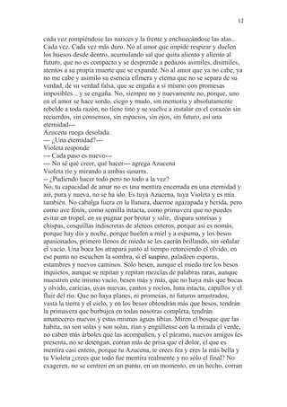 12 
cada vez rompiéndose las narices y la frente y enchuecándose las alas... 
Cada vez. Cada vez más duro. No al amor que impide respirar y duelen 
los huesos desde dentro, acumulando sal que quita aliento y aliento al 
futuro, que no es compacto y se desprende a pedazos asimiles, disimiles, 
atentos a su propia muerte que se expande. No al amor que ya no cabe, ya 
no me cabe y asimilo su esencia efímera y eterna que no se separa de su 
verdad, de su verdad falsa, que se engaña a sí mismo con promesas 
imposibles... y se engaña. No, siempre no y nuevamente no, porque, uno 
en el amor se hace sordo, ciego y mudo, sin memoria y absolutamente 
rebelde a toda razón, no tiene tino y se vuelve a instalar en el corazón sin 
recuerdos, sin consensos, sin espacios, sin ojos, sin futuro, así una 
eternidad--- 
Azucena ruega desolada. 
--- ¿Una eternidad?--- 
Violeta responde 
--- Cada paso es nuevo--- 
--- No sé qué creer, qué hacer--- agrega Azucena 
Violeta ríe y mirando a ambas susurra. 
-- ¿Pudiendo hacer todo pero no todo a la vez? 
No, tu capacidad de amar no es una mentira encerrada en una eternidad y 
así, pura y nueva, no se ha ido. Es tuya Azucena, tuya Violeta y es mía 
también. No cabalga fuera en la llanura, duerme agazapada y herida, pero 
como ave fénix, como semilla intacta, como primavera que no puedes 
evitar en tropel, en su pugnar por brotar y salir, dispara sonrisas y 
chispas, cosquillas indiscretas de aleteos enteros, porque así es nomás, 
porque hay día y noche, porque huelen a miel y a espuma, y los besos 
apasionados, primero llenos de miedo se les caerán brillando, sin señalar 
el vacío. Una boca los atrapará junto al tiempo retorciendo el olvido, en 
ese punto no escuchen la sombra, sí el suspiro, paladeen esporas, 
estambres y nuevos caminos. Sólo besen, aunque el miedo tire los besos 
inquietos, aunque se repitan y repitan mezclas de palabras raras, aunque 
muestren este mismo vacío, besen más y más, que no haya más que bocas 
y olvido, caricias, uvas nuevas, cantos y rocíos, luna intacta, capullos y el 
fluir del río. Que no haya planes, ni promesas, ni futuros arrastrados, 
vasta la tierra y el cielo, y en los besos obtendrán más que besos, tendrán 
la primavera que burbujea en todas nosotras completa, tendrán 
amaneceres nuevos y estas mismas aguas tibias. Miren el bosque que las 
habita, no son solas y son solas, rían y engúllense con la mirada el verde, 
no caben más árboles que las acompañen, y el páramo, nuevos amigos les 
presenta, no se detengan, corran más de prisa que el dolor, el que es 
mentira casi entero, porque tu Azucena, te crees fea y eres la más bella y 
tu Violeta ¿crees que todo fue mentira realmente y no sólo el final? No 
exageren, no se centren en un punto, en un momento, en un hecho, corran 
 