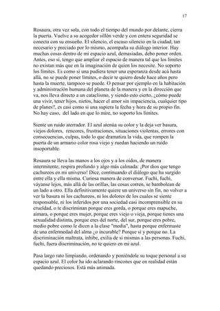 17 
Rosaura, otra vez sola, con todo el tiempo del mundo por delante, cierra 
la puerta. Vuelve a su acogedor sillón verde y con entera seguridad se 
conecta con su ensueño. El silencio, el escaso silencio en la ciudad, tan 
necesario y preciado por lo mismo, acompaña su diálogo interior. Hay 
muchas cosas dentro de mi espacio azul, demasiadas, debo poner orden. 
Antes, eso sí, tengo que ampliar el espacio de manera tal que los límites 
no existan más que en la imaginación de quien los necesite. No soporto 
los límites. Es como si una pudiera tener una esperanza desde acá hasta 
allá, no se puede poner límites, o decir te quiero desde hace años pero 
hasta la muerte, tampoco se puede. O pensar por ejemplo en la habitación 
y administración humana del planeta de la manera y en la dirección que 
va, nos lleva directo a un cataclismo, y siendo esto cierto, ¿cómo puede 
una vivir, tener hijos, nietos, hacer el amor sin impaciencia, cualquier tipo 
de planes?, es casi como si una supiera la fecha y hora de su propio fin. 
No hay caso, del lado en que lo mire, no soporto los límites. 
Siente un ruido aterrador. El azul atenúa su color y la deja ver basura, 
viejos dolores, rencores, frustraciones, situaciones violentas, errores con 
consecuencias, culpas, todo lo que dramatiza la vida, que rompen la 
puerta de un armario color rosa viejo y ruedan haciendo un ruido 
insoportable. 
Rosaura se lleva las manos a los ojos y a los oídos, de manera 
intermitente, respira profundo y algo más calmada: ¡Por dios que tengo 
cachureos en mi universo! Dice, continuando el diálogo que ha surgido 
entre ella y ella misma. Curiosa manera de conversar. Fuchi, fuchi, 
váyanse lejos, más allá de las orillas, las cosas corren, se bambolean de 
un lado a otro. Ella definitivamente quiere un universo sin fin, no volver a 
ver la basura ni los cachureos, ni los dolores de los cuales se siente 
responsable, ni los inferidos por una sociedad casi incomprensible en su 
crueldad, o te discriminan porque eres gorda, o porque eres mapuche, 
aimara, o porque eres mujer, porque eres viejo o vieja, porque tienes una 
sexualidad distinta, porque eres del norte, del sur, porque eres pobre, 
medio pobre como le dicen a la clase "media", hasta porque enfermaste 
de una enfermedad del alma ¿o incurable? Porque sí y porque no. La 
discriminación maltrata, inhibe, exilia de sí mismas a las personas. Fuchi, 
fuchi, fuera discriminación, no te quiero en mi azul. 
Pasa largo rato limpiando, ordenando y poniéndole su toque personal a su 
espacio azul. El color ha ido aclarando rincones que en realidad están 
quedando preciosos. Está más animada. 
 