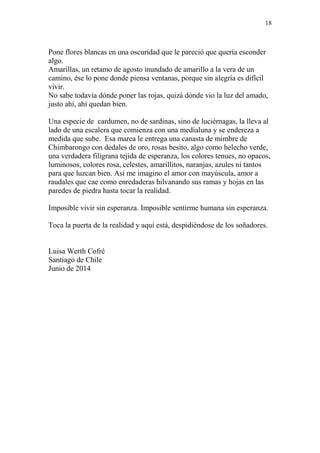 18 
Pone flores blancas en una oscuridad que le pareció que quería esconder 
algo. 
Amarillas, un retamo de agosto inundado de amarillo a la vera de un 
camino, ése lo pone donde piensa ventanas, porque sin alegría es difícil 
vivir. 
No sabe todavía dónde poner las rojas, quizá dónde vio la luz del amado, 
justo ahí, ahí quedan bien. 
Una especie de cardumen, no de sardinas, sino de luciérnagas, la lleva al 
lado de una escalera que comienza con una medialuna y se endereza a 
medida que sube. Esa marea le entrega una canasta de mimbre de 
Chimbarongo con dedales de oro, rosas besito, algo como helecho verde, 
una verdadera filigrana tejida de esperanza, los colores tenues, no opacos, 
luminosos, colores rosa, celestes, amarillitos, naranjas, azules ni tantos 
para que luzcan bien. Así me imagino el amor con mayúscula, amor a 
raudales que cae como enredaderas hilvanando sus ramas y hojas en las 
paredes de piedra hasta tocar la realidad. 
Imposible vivir sin esperanza. Imposible sentirme humana sin esperanza. 
Toca la puerta de la realidad y aquí está, despidiéndose de los soñadores. 
Luisa Werth Cofré 
Santiago de Chile 
Junio de 2014 
 