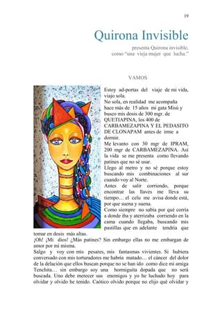 19 
Quirona Invisible 
presenta Quirona invisible, 
como “una vieja mujer que lucha.” 
VAMOS 
Estoy ad-portas del viaje de mi vida, 
viajo sola. 
No sola, en realidad me acompaña 
hace más de 15 años mi gata Misú y 
busco mis dosis de 300 mgr. de 
QUETIAPINA, los 400 de 
CARBAMEZAPINA Y EL PEDASITO 
DE CLONAPAM antes de irme a 
dormir. 
Me levanto con 30 mgr de IPRAM, 
200 mgr de CARBAMEZAPINA. Así 
la vida se me presenta como llevando 
patines que no sé usar. 
Llego al metro y no sé porque estoy 
buscando mis combinaciones al sur 
cuando voy al Norte. 
Antes de salir corriendo, porque 
encontrar las llaves me lleva su 
tiempo… el celu me avisa donde está, 
por que suena y suena. 
Como siempre no sabía por qué corría 
a donde iba y aterrizaba corriendo en la 
cama cuando llegaba, buscando mis 
pastillas que en adelante tendría que 
tomar en dosis más altas. 
¡Oh! ¡Mi dios! ¿Más patines? Sin embargo ellas no me embargan de 
amor por mí misma. 
Salgo y voy con mis pesares, mis fantasmas vivientes. Si hubiera 
conversado con mis torturadores me habría matado… el cáncer del dolor 
de la delación que ellos buscan porque no se han ido como dice mi amiga 
Tenchita… sin embargo soy una hormiguita dopada que no será 
buscada. Uno debe merecer sus enemigos y yo he luchado hoy para 
olvidar y olvido he tenido. Caótico olvido porque no elijo qué olvidar y 
 