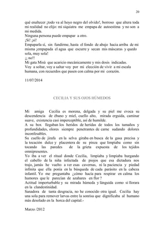 20 
qué enaltecer ¡todo va al hoyo negro del olvido!, borroso que altera toda 
mi realidad no elijo: mi siquiatra me empapa de autoestima y no son a 
mi medida. 
Ninguna persona puede empapar a otro. 
¡Sí! ¡sí! 
Empaparla sí, sin fundirme, hasta el fondo de abajo hacia arriba de mi 
misma ¡empapada el agua que escurre y secan mis máscaras y quedo 
sola, muy sola! 
¡¡ no!! 
Mi gata Misú que acaricio mecánicamente y mis dosis indicadas. 
Voy a soltar, voy a saltar voy por mi elección de vivir a mi escala 
humana, con recuerdos que pasen con calma por mi corazón. 
11/07/2014 
CECILIA Y SUS OJOS HÚMEDOS 
Mi amiga Cecilia es morena, delgada y su piel me evoca su 
descendencia de ébano y miel, cuello alto, mirada erguida, caminar 
suave, existencia casi imperceptible, así de humilde. 
A su box llegaban los heridos de heridas de todos los tamaños y 
profundidades, olores siempre penetrantes de carne sudando dolores 
inconfesables. 
Su cuello de jirafa en la selva giraba en busca de la gasa precisa y 
la tocación dulce y placentera de su pinza que limpiaba como sin 
tocando las paredes de la grieta expuesta de los tejidos 
omnipresentes. 
Yo iba a ver el ritual donde Cecilia, limpiaba y limpiaba hurgando 
el cabello de la niña infectada de piojos que esa dictadura nos 
trajo, jamás he vuelto a ver esas cavernas, ni la paciencia y piedad 
infinita que ella ponía en la búsqueda de cada parásito en la cabeza 
infantil. Yo me preguntaba ¿cómo hacía para respirar en calma los 
humores que le parecían de azahares en flor ? 
Actitud imperturbable y su mirada húmeda y lánguida como si llorara 
en la clandestinidad. 
Sanadora de tanta desgracia, no he conocido otra igual. Cecilia hay 
una sola para remover larvas entre la sonrisa que dignificaba al humano 
más desolado en la horca del capital.- 
Marzo /2012 
 