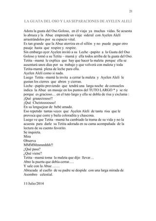 21 
LA GUATA DEL OSO Y LAS SEPARACIONES DE AYELEN ALELÍ 
Adora la guata del Oso Goloso, en él viaja ya muchas vidas. Se acuesta 
lo abraza y la Abue emprende un viaje sideral con Ayelen Alelí 
arrastrándolos por su espacio vital. 
Es tan grande que la Abue aterriza en el sillón y no puede pagar otro 
pasaje hasta que respire y respire. 
Sin embargo ayer Ayelen invitó a su Leche –papito a la Guata del Oso 
Goloso y tomó a su Tetita – mamá y ella todos arriba de la guata del Oso. 
Tetita –mamá le explica que hay que hacer la maleta porque ella se 
ausentará unos días por su trabajo y que volverá con maleta y toda 
Tetita-mamá plena de leche para ella. 
Ayelen Alelí como si nada. 
Luego Tetita –mamá la invita a cerrar la maleta y Ayelen Alelí le 
gustan los cierres que abren y cierran. 
Leche –papito previendo que tendrá una larga noche de consuelos 
indica la Abue un masaje en los puntos del TUTO LARGO * y se ríe 
porque es gracioso… en el tuto largo y ella se dobla de risa y exclama : 
¡Qué graaeciouso!! 
¡Qué Cheistoooouso! 
En su lenguejear de bebé amado. 
Eso repetido tantas veces que Ayelen Alelí de tanta risa que le 
provoca que corre y baila coloradita y chascona. 
Luego ve que Tetita –mamá ha cambiado la trama de su vida y no la 
acuesta para darle su Tetita adorada en su cama acompañada de la 
lectura de su cuento favorito. 
Se inquieta. 
Mira 
Observa 
MMMMmmmhhh!! 
¿Qué pasa? 
¿Qué viene? 
Tetita –mamá toma la maleta que dijo llevar… 
Abre la puerta que debía cerrar…. 
Y sale con la Abue …… 
Abrazada al cuello de su padre se despide con una larga mirada de 
Asombro celestial. 
11/Julio/2014 
 