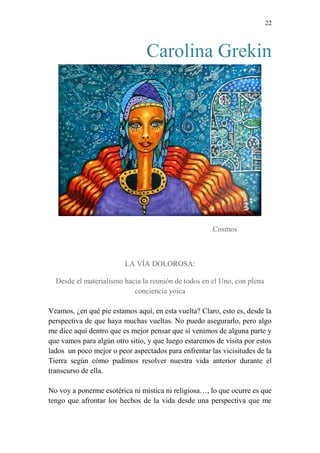 22 
Carolina Grekin 
Cosmos 
LA VÍA DOLOROSA: 
Desde el materialismo hacia la reunión de todos en el Uno, con plena 
conciencia yoica 
Veamos, ¿en qué pie estamos aquí, en esta vuelta? Claro, esto es, desde la 
perspectiva de que haya muchas vueltas. No puedo asegurarlo, pero algo 
me dice aquí dentro que es mejor pensar que sí venimos de alguna parte y 
que vamos para algún otro sitio, y que luego estaremos de visita por estos 
lados un poco mejor o peor aspectados para enfrentar las vicisitudes de la 
Tierra según cómo pudimos resolver nuestra vida anterior durante el 
transcurso de ella. 
No voy a ponerme esotérica ni mística ni religiosa…, lo que ocurre es que 
tengo que afrontar los hechos de la vida desde una perspectiva que me 
 