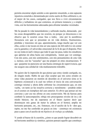 23 
permita encontrar algún sentido a este aparente sinsentido, a esta supuesta 
injusticia cometida o dictaminada por cierta suerte de Dios arbitrario o, en 
el mejor de los casos, castigador, que nos lleva a vivir circunstancias 
difíciles y turbadoras sin que contemos, en primera instancia y a simple 
vista, con las herramientas adecuadas para afrontar tamañas vicisitudes. 
Me he pasado la vida lamentándome y sufriendo mucho, demasiado, por 
las cosas desagradables que me ocurren, no porque yo desconozca o no 
observe que le ocurren cosas feas a todos, sino por la asombrosa 
frecuencia con que se presentan en mi vida dolores, frustraciones, 
pérdidas y traiciones sin que, aparentemente, tenga mucho que ver con 
ellas, como si me tocara en ésta ser una especie de Job redivivo sin contar 
con la garantía y el salvavidas emocional de la fe de que él disponía. Pero 
no soy tonta ni naif e intuyo que todo lo que me pasa, todos los sinsabores 
que aprietan mi alma hasta casi estrujármela, tienen que ver conmigo. 
Con mis actos, con mis sentimientos, con mis pensamientos de esta vida 
e, incluso, con las “cazuelas” que me preparé en otras encarnaciones. Y 
que quejarme no pareciera ser una buena estrategia de supervivencia, que 
me asegure una calidad de vida medianamente tolerable. 
No quiero dar la impresión de que pienso que estoy siendo castigada, no, 
de ningún modo. Hablo de que elijo aceptar que mis actos errados en 
otras vidas pusieron un montón de desorden en el universo (ésta es la 
hipótesis existencial a la cual me refiero al inicio de esta conversación 
conmigo misma) y ahora debo enfrentar las circunstancias que, en esta 
vuelta, –en tanto yo las resuelva correcta y moralmente – pondrán orden 
en el cosmos en reemplazo del caos anterior. Es obvio que pensar así me 
conviene y por eso me afirmo en esta cosmovisión. Me da fuerzas para 
combatir la autocompasión; rebaja mis preocupantes niveles de ira y de 
miedo básicos; me da esperanza en el futuro (quiero decir que 
disminuyen mis ganas de meter la cabeza en el horno); amplía mi 
horizonte pensante, etc., etc. Entonces, sin el auxilio de la fe –don que, 
repito, no me fue conferido en gracia en ésta – construyo mi existencia 
paso a paso con el auxilio de mi hipótesis de trabajo ya señalada. 
Y yendo al hueso de la cuestión, ¿cómo es que puedo lograr descubrir en 
mi horizonte analítico (y sintético, quisiera pensar) aquello que constituye 
 
