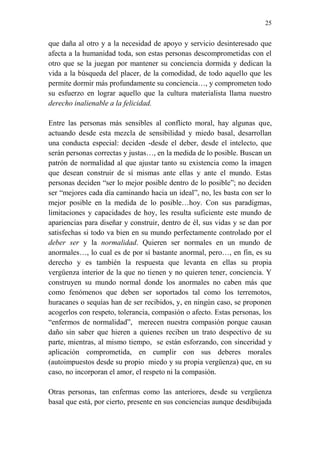 25 
que daña al otro y a la necesidad de apoyo y servicio desinteresado que 
afecta a la humanidad toda, son estas personas descomprometidas con el 
otro que se la juegan por mantener su conciencia dormida y dedican la 
vida a la búsqueda del placer, de la comodidad, de todo aquello que les 
permite dormir más profundamente su conciencia…, y comprometen todo 
su esfuerzo en lograr aquello que la cultura materialista llama nuestro 
derecho inalienable a la felicidad. 
Entre las personas más sensibles al conflicto moral, hay algunas que, 
actuando desde esta mezcla de sensibilidad y miedo basal, desarrollan 
una conducta especial: deciden -desde el deber, desde el intelecto, que 
serán personas correctas y justas…, en la medida de lo posible. Buscan un 
patrón de normalidad al que ajustar tanto su existencia como la imagen 
que desean construir de sí mismas ante ellas y ante el mundo. Estas 
personas deciden “ser lo mejor posible dentro de lo posible”; no deciden 
ser “mejores cada día caminando hacia un ideal”, no, les basta con ser lo 
mejor posible en la medida de lo posible…hoy. Con sus paradigmas, 
limitaciones y capacidades de hoy, les resulta suficiente este mundo de 
apariencias para diseñar y construir, dentro de él, sus vidas y se dan por 
satisfechas si todo va bien en su mundo perfectamente controlado por el 
deber ser y la normalidad. Quieren ser normales en un mundo de 
anormales…, lo cual es de por sí bastante anormal, pero…, en fin, es su 
derecho y es también la respuesta que levanta en ellas su propia 
vergüenza interior de la que no tienen y no quieren tener, conciencia. Y 
construyen su mundo normal donde los anormales no caben más que 
como fenómenos que deben ser soportados tal como los terremotos, 
huracanes o sequías han de ser recibidos, y, en ningún caso, se proponen 
acogerlos con respeto, tolerancia, compasión o afecto. Estas personas, los 
“enfermos de normalidad”, merecen nuestra compasión porque causan 
daño sin saber que hieren a quienes reciben un trato despectivo de su 
parte, mientras, al mismo tiempo, se están esforzando, con sinceridad y 
aplicación comprometida, en cumplir con sus deberes morales 
(autoimpuestos desde su propio miedo y su propia vergüenza) que, en su 
caso, no incorporan el amor, el respeto ni la compasión. 
Otras personas, tan enfermas como las anteriores, desde su vergüenza 
basal que está, por cierto, presente en sus conciencias aunque desdibujada 
 
