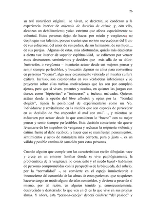 26 
su real naturaleza original, se viven, se decretan, se condenan a la 
experiencia interior de ausencia de derecho de existir, y, con ello, 
alcanzan un debilitamiento yoico extremo que afecta especialmente su 
voluntad. Estas personas dejan de hacer, por miedo y vergüenza; no 
despliegan sus talentos, porque sienten que no son merecedoras del fruto 
de sus esfuerzos, del amor de sus padres, de sus hermanos, de sus hijos..., 
de sus parejas. Algunas de éstas, más afortunadas, quizás más despiertas 
a cierta voz interior de superior espiritualidad, se esfuerzan por vencer 
estos destructores sentimientos y deciden que –más allá de su dolor, 
frustración, o vergüenza – intentarán actuar desde sus mejores pensar y 
sentir siempre perfectibles, y buscarán depurar su alma para convertirse 
en personas “buenas”, algo muy escasamente valorado en nuestra cultura 
exitista. Incluso, son cuestionadas en sus verdaderas intenciones y se 
proyectan sobre ellas turbias motivaciones que les son por completo 
ajenas, pero que sí viven, potentes y ocultas, en quienes las juzgan con 
dureza como “hipócritas” e “insinceras” e, incluso, malvadas. Quienes 
actúan desde la opción del libre albedrío y optan por la “bondad 
elegida”, tienen la posibilidad de experimentarse como un Yo, 
individuarse y revitalizarse en la medida que son capaces de perseverar 
en su decisión de “no responder al mal con mal”…, y mientras se 
esfuercen por actuar desde lo que consideran lo “bueno” con su mejor 
pensar y sentir siempre perfectibles. Esta decisión consciente -de querer 
levantarse de los impulsos de venganza y rechazar la respuesta violenta y 
dañina frente al daño recibido, y hacer que se manifiesten pensamientos, 
sentimientos y actos de naturaleza más correcta, pura y justa -, es un 
válido y posible camino de sanación para estas personas. 
Cuando alguien que cumple con las características recién dibujadas nace 
y crece en un entorno familiar donde se vive patológicamente la 
problemática de la vergüenza no consciente y el miedo basal - hablamos 
de personas comprometidas con la perspectiva de la búsqueda, del anhelo, 
por la “normalidad” -, se convierte en el espejo inmisericorde e 
inconsciente del contenido de las almas de estos parientes que no quieren 
hacerse cargo en modo alguno de tales contenidos, y deviene a pesar de sí 
mismo, por tal razón, en alguien temido y, consecuentemente, 
despreciado y desterrado: lo que ven en él es lo que vive en sus propias 
almas. Y ahora, esta “persona-espejo” deberá cuidarse “del pasado” y 
 