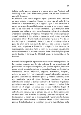 27 
trabajar mucho para no mirarse a sí misma como una "víctima" del 
desamor y la mala suerte permanentes; para no caer, por ello, en una muy 
esperable depresión. 
La depresión viene a ser la respuesta egoísta que damos a una situación 
de suyo bastante insostenible. Porque no contar con el suelo de los 
afectos en la primera infancia, en la segunda y por el resto de la vida, a 
menos que se gane la capacidad de darse cuenta de lo que ocurre y buscar 
una vía de resolución del conflicto existencial, quita todo piso firme 
posterior para realizarse como un ser humano completo. Se reafirma la 
experiencia esencial de la vergüenza primigenia: “Yo no soy digno de ser 
amado” y deviene la inmovilidad, a menos que se dé en esta persona la 
experiencia interior de una manifiesta conciencia superior (o “voz del yo 
superior”) que le permita intuir, abrirse a la idea de que sí hay camino a 
pesar del cruel inicio existencial. La depresión nos encierra en nuestro 
dolor, pena, vergüenza o frustración. La depresión nos encarcela en 
nuestra egoidad y nos ciega frente al otro y sus necesidades. La depresión 
se retroalimenta con el recuerdo constante de los daños infligidos por el 
medio familiar y fortalece la debilidad yoica, la inmovilidad de la 
voluntad. 
Para salir de la depresión, o para evitar entrar en este entrampamiento de 
la voluntad, contamos con la más poderosa de las herramientas: el 
pensamiento. En el ejercicio del pensar, -del aprender a pensar, expulsada 
por un acto de voluntad consciente la contaminación que nos llega de los 
sentimientos, deseos, emociones, impulsos, expectativas, biografía, 
cultura, en suma, de lo que nos condiciona desde el pasado -, es cómo 
podemos levantarnos de este mismo pasado y empezar a caminar, ahora 
con conciencia, hacia el futuro, habiendo conquistado la plena 
individuación. Gracias al ejercicio correcto del pensar nos preparamos 
para el encuentro yoico con el Uno, una vez traspasado el umbral de la 
muerte: en el origen, allí donde está nuestro verdadero hogar, el 
espiritual. Y aquí en la Tierra, mientras vivamos, la conciencia de 
individuación alcanzada de la correcta manera nos hará reconocernos 
unos con otros como hermanos en espíritu y “yoes entre otros yoes”. Así, 
traspasaremos la barrera de la consanguinidad y ganaremos las fuerzas 
interiores para sobreponernos a la depresión. Desde el difícil e ineludible 
proceso de individuación y la compleja y necesaria diversidad aquí en la 
 