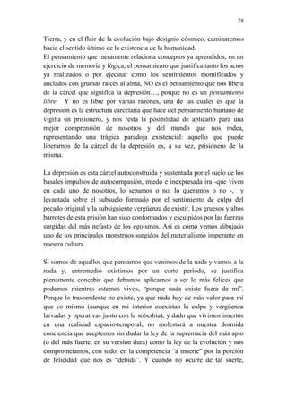 28 
Tierra, y en el fluir de la evolución bajo designio cósmico, caminaremos 
hacia el sentido último de la existencia de la humanidad. 
El pensamiento que meramente relaciona conceptos ya aprendidos, en un 
ejercicio de memoria y lógica; el pensamiento que justifica tanto los actos 
ya realizados o por ejecutar como los sentimientos momificados y 
anclados con gruesas raíces al alma, NO es el pensamiento que nos libera 
de la cárcel que significa la depresión…, porque no es un pensamiento 
libre. Y no es libre por varias razones, una de las cuales es que la 
depresión es la estructura carcelaria que hace del pensamiento humano de 
vigilia un prisionero, y nos resta la posibilidad de aplicarlo para una 
mejor comprensión de nosotros y del mundo que nos rodea, 
representando una trágica paradoja existencial: aquello que puede 
liberarnos de la cárcel de la depresión es, a su vez, prisionero de la 
misma. 
La depresión es esta cárcel autoconstruida y sustentada por el suelo de los 
basales impulsos de autocompasión, miedo e inexpresada ira -que viven 
en cada uno de nosotros, lo sepamos o no, lo queramos o no -, y 
levantada sobre el subsuelo formado por el sentimiento de culpa del 
pecado original y la subsiguiente vergüenza de existir. Los gruesos y altos 
barrotes de esta prisión han sido conformados y esculpidos por las fuerzas 
surgidas del más nefasto de los egoísmos. Así es cómo vemos dibujado 
uno de los principales monstruos surgidos del materialismo imperante en 
nuestra cultura. 
Si somos de aquellos que pensamos que venimos de la nada y vamos a la 
nada y, entremedio existimos por un corto período, se justifica 
plenamente concebir que debamos aplicarnos a ser lo más felices que 
podamos mientras estemos vivos, “porque nada existe fuera de mí”. 
Porque lo trascendente no existe, ya que nada hay de más valor para mí 
que yo mismo (aunque en mi interior coexistan la culpa y vergüenza 
larvadas y operativas junto con la soberbia), y dado que vivimos insertos 
en una realidad espacio-temporal, no molestará a nuestra dormida 
conciencia que aceptemos sin dudar la ley de la supremacía del más apto 
(o del más fuerte, en su versión dura) como la ley de la evolución y nos 
comprometamos, con todo, en la competencia “a muerte” por la porción 
de felicidad que nos es “debida”. Y cuando no ocurre de tal suerte, 
 