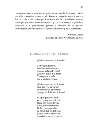 29 
cuando nuestras expectativas se quiebran, deviene la depresión…, de la 
que sólo el correcto pensar podrá liberarnos, luego de haber liberado a 
éste de la cárcel que constituye dicha depresión. En compañía del maestro 
dolor que nos señala nuestros errores - y con las fuerzas y la guía de la 
humildad y el pensamiento potente y liberado de su prisión-recorreremos, 
evolutivamente, el camino del hombre y de la humanidad. 
Carolina Grekin 
Santiago de Chile, Nochebuena de 2009 
CUANTAS MUERTES HE DE MORIR 
¿Cuántas muertes he de morir? 
Como agua retenida 
así mi fuerza estancada 
¡Cuánta vida mal vivida! 
¡Cuántos dones a la nada! 
Y veo pasar la vida 
por la ventana cerrada. 
¿Cuántas muertes he de morir 
para que viva de veras? 
¿Cuánto dolor he de sufrir 
para que el dolor no me hiera? 
El agua que ha de fluir 
yo no retenga en la fuente 
Fluya con fuerza la vida 
a ésta, mi alma sintiente 
De la ventana yo abra 
de par en par sus batientes 
y entre la vida a raudales 
cuando me abra a la muerte 
 